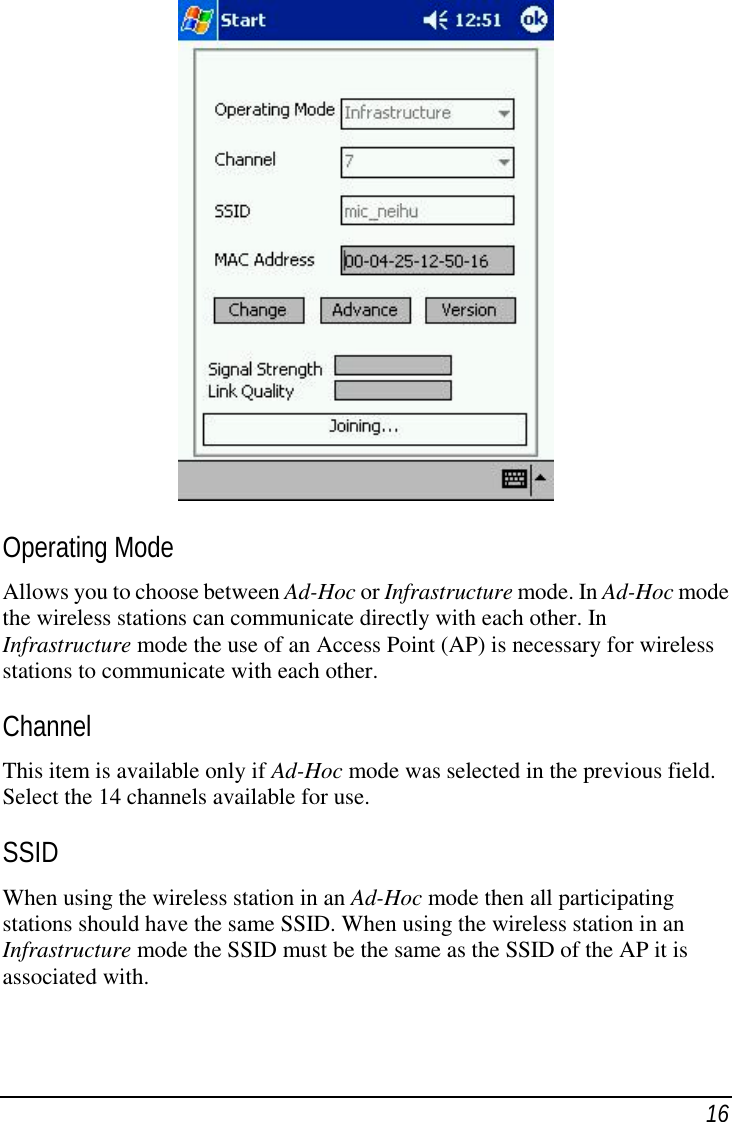 16Operating ModeAllows you to choose between Ad-Hoc or Infrastructure mode. In Ad-Hoc modethe wireless stations can communicate directly with each other. InInfrastructure mode the use of an Access Point (AP) is necessary for wirelessstations to communicate with each other.ChannelThis item is available only if Ad-Hoc mode was selected in the previous field.Select the 14 channels available for use.SSIDWhen using the wireless station in an Ad-Hoc mode then all participatingstations should have the same SSID. When using the wireless station in anInfrastructure mode the SSID must be the same as the SSID of the AP it isassociated with.