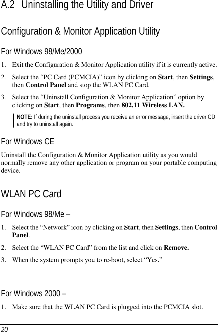 20A.2 Uninstalling the Utility and DriverConfiguration &amp; Monitor Application UtilityFor Windows 98/Me/20001. Exit the Configuration &amp; Monitor Application utility if it is currently active.2. Select the “PC Card (PCMCIA)” icon by clicking on Start, then Settings,then Control Panel and stop the WLAN PC Card.3. Select the “Uninstall Configuration &amp; Monitor Application” option byclicking on Start, then Programs, then 802.11 Wireless LAN.NOTE: If during the uninstall process you receive an error message, insert the driver CDand try to uninstall again.For Windows CEUninstall the Configuration &amp; Monitor Application utility as you wouldnormally remove any other application or program on your portable computingdevice.WLAN PC CardFor Windows 98/Me –1. Select the “Network” icon by clicking on Start, then Settings, then ControlPanel.2. Select the “WLAN PC Card” from the list and click on Remove.3. When the system prompts you to re-boot, select “Yes.”For Windows 2000 –1. Make sure that the WLAN PC Card is plugged into the PCMCIA slot.