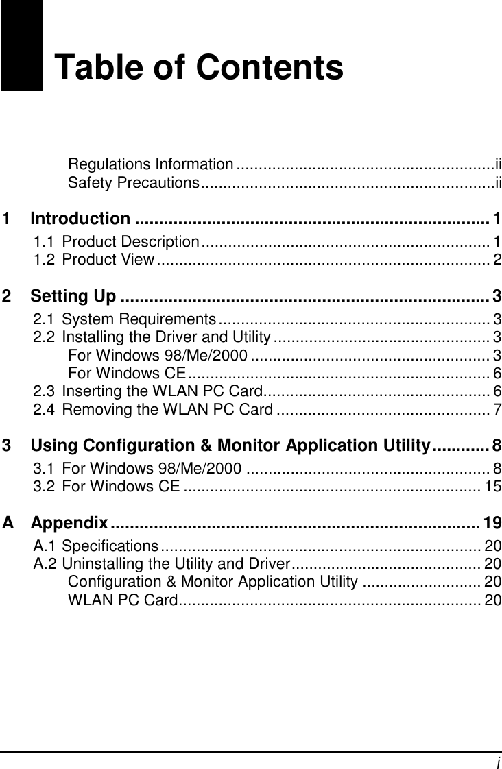 i0 Table of ContentsRegulations Information..........................................................iiSafety Precautions..................................................................ii1 Introduction ..........................................................................11.1 Product Description................................................................. 11.2 Product View........................................................................... 22 Setting Up .............................................................................32.1 System Requirements............................................................. 32.2 Installing the Driver and Utility................................................. 3For Windows 98/Me/2000 ...................................................... 3For Windows CE.................................................................... 62.3 Inserting the WLAN PC Card...................................................62.4 Removing the WLAN PC Card ................................................ 73 Using Configuration &amp; Monitor Application Utility............83.1 For Windows 98/Me/2000 ....................................................... 83.2 For Windows CE ................................................................... 15A Appendix.............................................................................19A.1 Specifications........................................................................ 20A.2 Uninstalling the Utility and Driver........................................... 20Configuration &amp; Monitor Application Utility ........................... 20WLAN PC Card.................................................................... 20