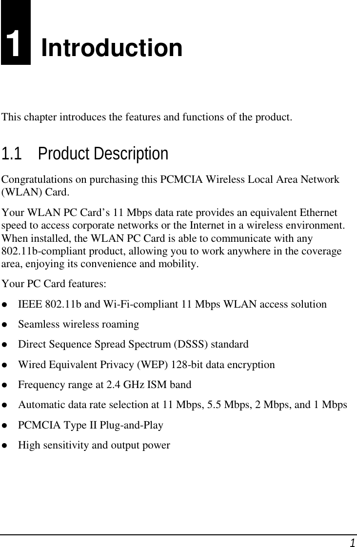11  IntroductionThis chapter introduces the features and functions of the product.1.1 Product DescriptionCongratulations on purchasing this PCMCIA Wireless Local Area Network(WLAN) Card.Your WLAN PC Card’s 11 Mbps data rate provides an equivalent Ethernetspeed to access corporate networks or the Internet in a wireless environment.When installed, the WLAN PC Card is able to communicate with any802.11b-compliant product, allowing you to work anywhere in the coveragearea, enjoying its convenience and mobility.Your PC Card features: IEEE 802.11b and Wi-Fi-compliant 11 Mbps WLAN access solution Seamless wireless roaming Direct Sequence Spread Spectrum (DSSS) standard Wired Equivalent Privacy (WEP) 128-bit data encryption Frequency range at 2.4 GHz ISM band Automatic data rate selection at 11 Mbps, 5.5 Mbps, 2 Mbps, and 1 Mbps PCMCIA Type II Plug-and-Play High sensitivity and output power