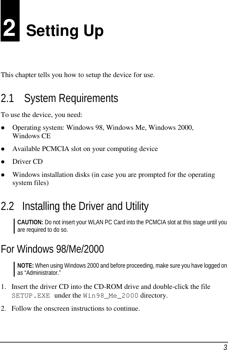 32  Setting UpThis chapter tells you how to setup the device for use.2.1 System RequirementsTo use the device, you need: Operating system: Windows 98, Windows Me, Windows 2000,Windows CE Available PCMCIA slot on your computing device Driver CD Windows installation disks (in case you are prompted for the operatingsystem files)2.2 Installing the Driver and UtilityCAUTION: Do not insert your WLAN PC Card into the PCMCIA slot at this stage until youare required to do so.For Windows 98/Me/2000NOTE: When using Windows 2000 and before proceeding, make sure you have logged onas “Administrator.”1. Insert the driver CD into the CD-ROM drive and double-click the fileSETUP.EXE under the Win98_Me_2000 directory.2. Follow the onscreen instructions to continue.