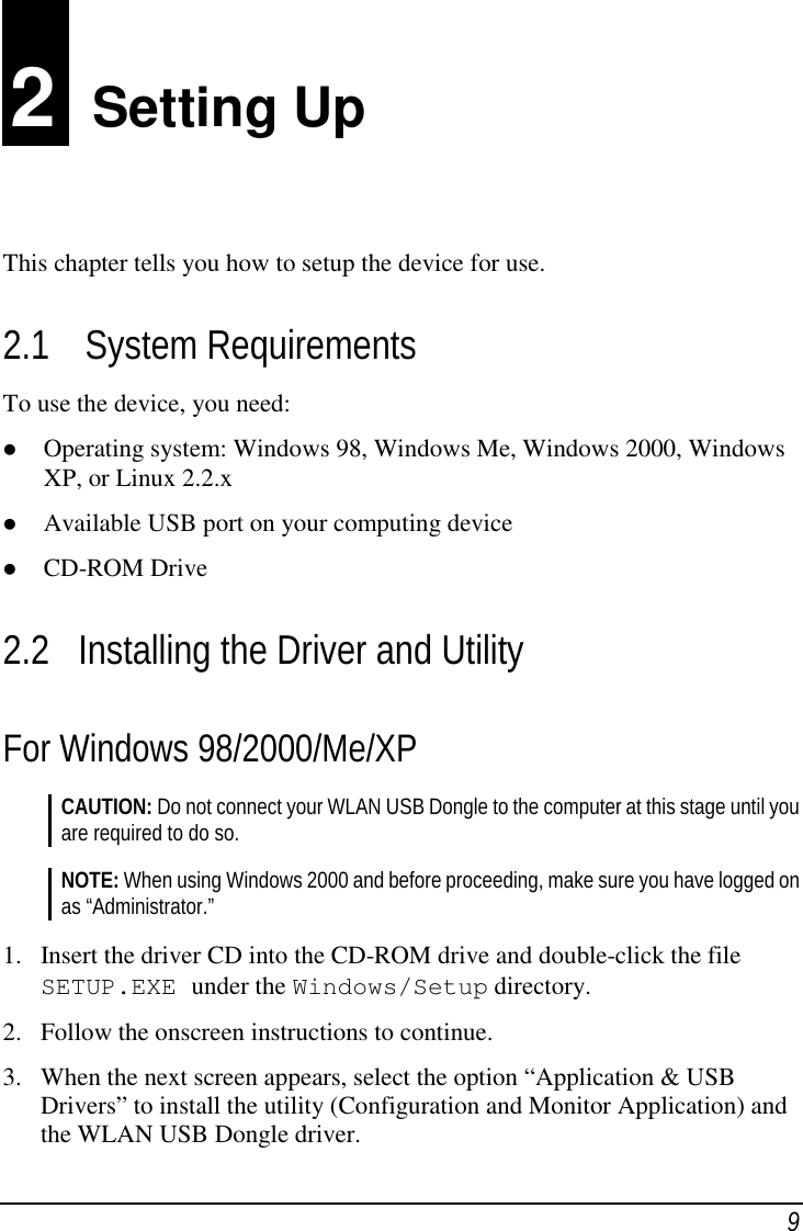 92  Setting UpThis chapter tells you how to setup the device for use.2.1 System RequirementsTo use the device, you need: Operating system: Windows 98, Windows Me, Windows 2000, WindowsXP, or Linux 2.2.x Available USB port on your computing device CD-ROM Drive2.2 Installing the Driver and UtilityFor Windows 98/2000/Me/XPCAUTION: Do not connect your WLAN USB Dongle to the computer at this stage until youare required to do so.NOTE: When using Windows 2000 and before proceeding, make sure you have logged onas “Administrator.”1. Insert the driver CD into the CD-ROM drive and double-click the fileSETUP.EXE under the Windows/Setup directory.2. Follow the onscreen instructions to continue.3. When the next screen appears, select the option “Application &amp; USBDrivers” to install the utility (Configuration and Monitor Application) andthe WLAN USB Dongle driver.