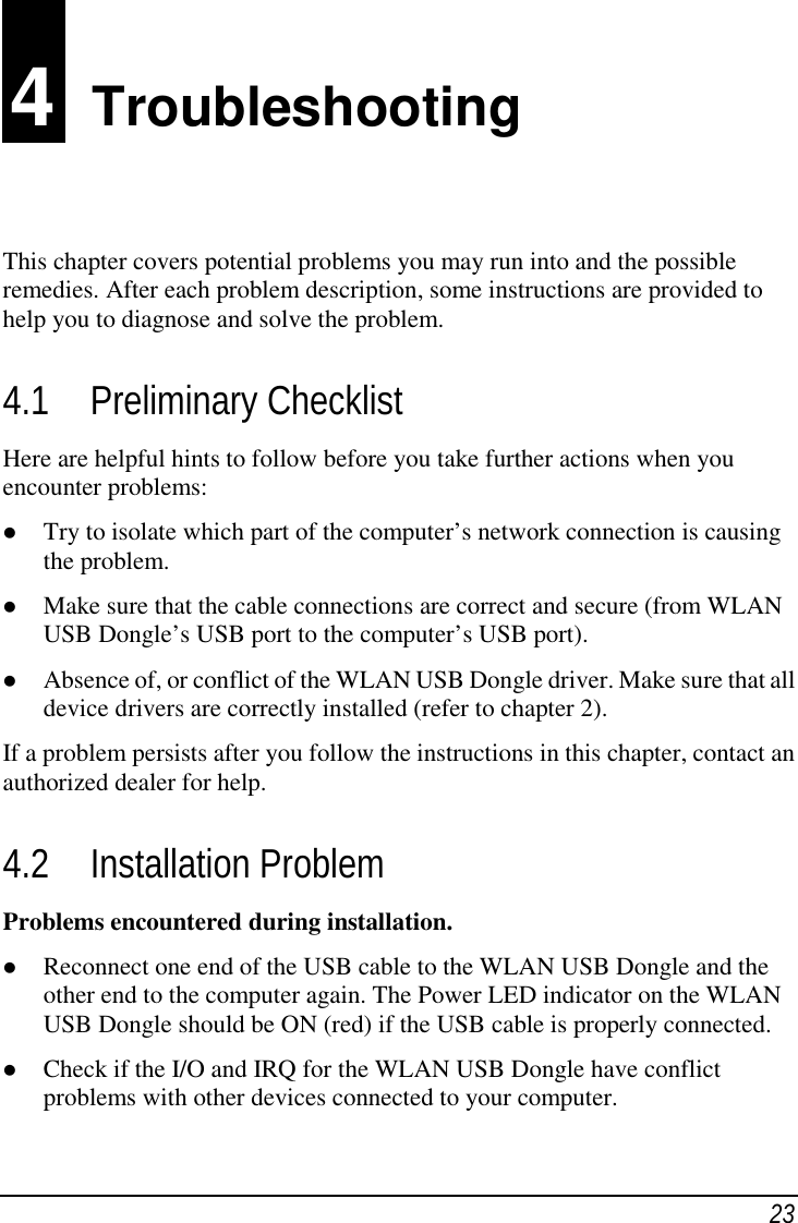 234  TroubleshootingThis chapter covers potential problems you may run into and the possibleremedies. After each problem description, some instructions are provided tohelp you to diagnose and solve the problem.4.1 Preliminary ChecklistHere are helpful hints to follow before you take further actions when youencounter problems: Try to isolate which part of the computer’s network connection is causingthe problem. Make sure that the cable connections are correct and secure (from WLANUSB Dongle’s USB port to the computer’s USB port). Absence of, or conflict of the WLAN USB Dongle driver. Make sure that alldevice drivers are correctly installed (refer to chapter 2).If a problem persists after you follow the instructions in this chapter, contact anauthorized dealer for help.4.2 Installation ProblemProblems encountered during installation. Reconnect one end of the USB cable to the WLAN USB Dongle and theother end to the computer again. The Power LED indicator on the WLANUSB Dongle should be ON (red) if the USB cable is properly connected. Check if the I/O and IRQ for the WLAN USB Dongle have conflictproblems with other devices connected to your computer.