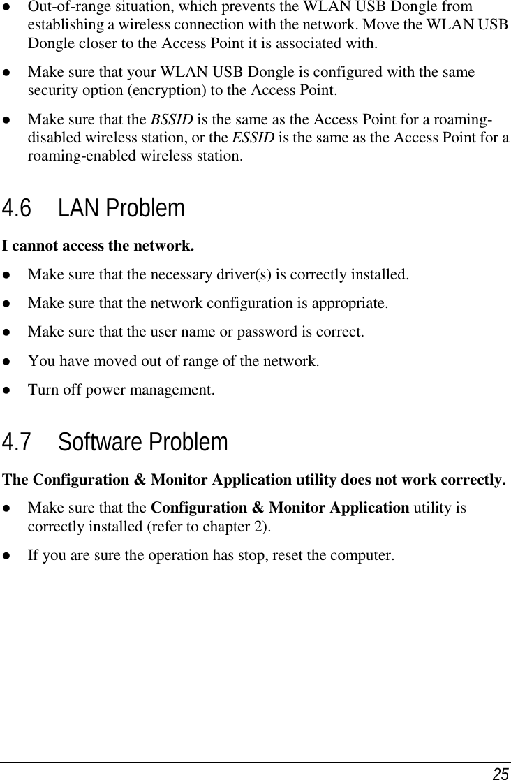 25 Out-of-range situation, which prevents the WLAN USB Dongle fromestablishing a wireless connection with the network. Move the WLAN USBDongle closer to the Access Point it is associated with. Make sure that your WLAN USB Dongle is configured with the samesecurity option (encryption) to the Access Point. Make sure that the BSSID is the same as the Access Point for a roaming-disabled wireless station, or the ESSID is the same as the Access Point for aroaming-enabled wireless station.4.6 LAN ProblemI cannot access the network. Make sure that the necessary driver(s) is correctly installed. Make sure that the network configuration is appropriate. Make sure that the user name or password is correct. You have moved out of range of the network. Turn off power management.4.7 Software ProblemThe Configuration &amp; Monitor Application utility does not work correctly. Make sure that the Configuration &amp; Monitor Application utility iscorrectly installed (refer to chapter 2). If you are sure the operation has stop, reset the computer.