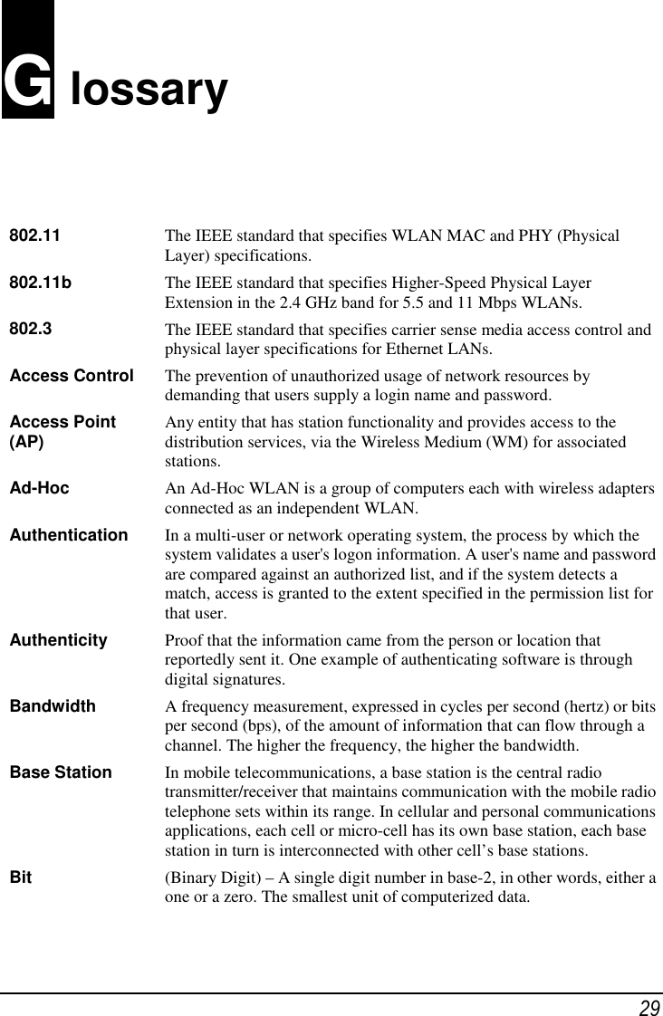 29G lossary802.11 The IEEE standard that specifies WLAN MAC and PHY (PhysicalLayer) specifications.802.11b The IEEE standard that specifies Higher-Speed Physical LayerExtension in the 2.4 GHz band for 5.5 and 11 Mbps WLANs.802.3 The IEEE standard that specifies carrier sense media access control andphysical layer specifications for Ethernet LANs.Access Control The prevention of unauthorized usage of network resources bydemanding that users supply a login name and password.Access Point(AP) Any entity that has station functionality and provides access to thedistribution services, via the Wireless Medium (WM) for associatedstations.Ad-Hoc An Ad-Hoc WLAN is a group of computers each with wireless adaptersconnected as an independent WLAN.Authentication In a multi-user or network operating system, the process by which thesystem validates a user&apos;s logon information. A user&apos;s name and passwordare compared against an authorized list, and if the system detects amatch, access is granted to the extent specified in the permission list forthat user.Authenticity Proof that the information came from the person or location thatreportedly sent it. One example of authenticating software is throughdigital signatures.Bandwidth A frequency measurement, expressed in cycles per second (hertz) or bitsper second (bps), of the amount of information that can flow through achannel. The higher the frequency, the higher the bandwidth.Base Station In mobile telecommunications, a base station is the central radiotransmitter/receiver that maintains communication with the mobile radiotelephone sets within its range. In cellular and personal communicationsapplications, each cell or micro-cell has its own base station, each basestation in turn is interconnected with other cell’s base stations.Bit (Binary Digit) – A single digit number in base-2, in other words, either aone or a zero. The smallest unit of computerized data.