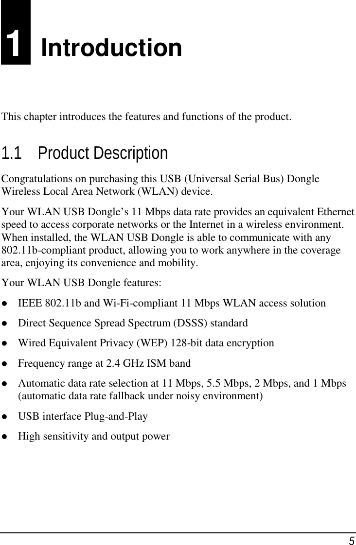 51  IntroductionThis chapter introduces the features and functions of the product.1.1 Product DescriptionCongratulations on purchasing this USB (Universal Serial Bus) DongleWireless Local Area Network (WLAN) device.Your WLAN USB Dongle’s 11 Mbps data rate provides an equivalent Ethernetspeed to access corporate networks or the Internet in a wireless environment.When installed, the WLAN USB Dongle is able to communicate with any802.11b-compliant product, allowing you to work anywhere in the coveragearea, enjoying its convenience and mobility.Your WLAN USB Dongle features: IEEE 802.11b and Wi-Fi-compliant 11 Mbps WLAN access solution Direct Sequence Spread Spectrum (DSSS) standard Wired Equivalent Privacy (WEP) 128-bit data encryption Frequency range at 2.4 GHz ISM band Automatic data rate selection at 11 Mbps, 5.5 Mbps, 2 Mbps, and 1 Mbps(automatic data rate fallback under noisy environment) USB interface Plug-and-Play High sensitivity and output power