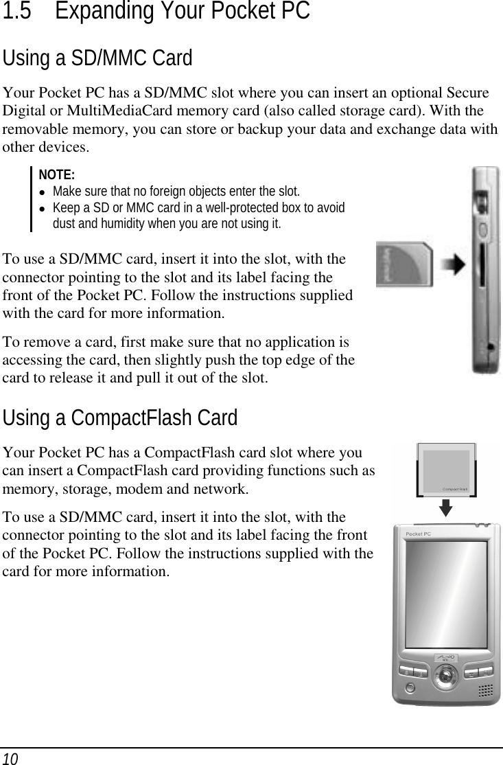 101.5 Expanding Your Pocket PCUsing a SD/MMC CardYour Pocket PC has a SD/MMC slot where you can insert an optional SecureDigital or MultiMediaCard memory card (also called storage card). With theremovable memory, you can store or backup your data and exchange data withother devices.NOTE:( Make sure that no foreign objects enter the slot.( Keep a SD or MMC card in a well-protected box to avoiddust and humidity when you are not using it.To use a SD/MMC card, insert it into the slot, with theconnector pointing to the slot and its label facing thefront of the Pocket PC. Follow the instructions suppliedwith the card for more information.To remove a card, first make sure that no application isaccessing the card, then slightly push the top edge of thecard to release it and pull it out of the slot.Using a CompactFlash CardYour Pocket PC has a CompactFlash card slot where youcan insert a CompactFlash card providing functions such asmemory, storage, modem and network.To use a SD/MMC card, insert it into the slot, with theconnector pointing to the slot and its label facing the frontof the Pocket PC. Follow the instructions supplied with thecard for more information.