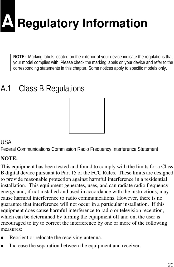 21 A Regulatory InformationNOTE:  Marking labels located on the exterior of your device indicate the regulations thatyour model complies with. Please check the marking labels on your device and refer to thecorresponding statements in this chapter. Some notices apply to specific models only.A.1 Class B RegulationsUSAFederal Communications Commission Radio Frequency Interference StatementNOTE:This equipment has been tested and found to comply with the limits for a ClassB digital device pursuant to Part 15 of the FCC Rules.  These limits are designedto provide reasonable protection against harmful interference in a residentialinstallation.  This equipment generates, uses, and can radiate radio frequencyenergy and, if not installed and used in accordance with the instructions, maycause harmful interference to radio communications. However, there is noguarantee that interference will not occur in a particular installation.  If thisequipment does cause harmful interference to radio or television reception,which can be determined by turning the equipment off and on, the user isencouraged to try to correct the interference by one or more of the followingmeasures:( Reorient or relocate the receiving antenna.( Increase the separation between the equipment and receiver.