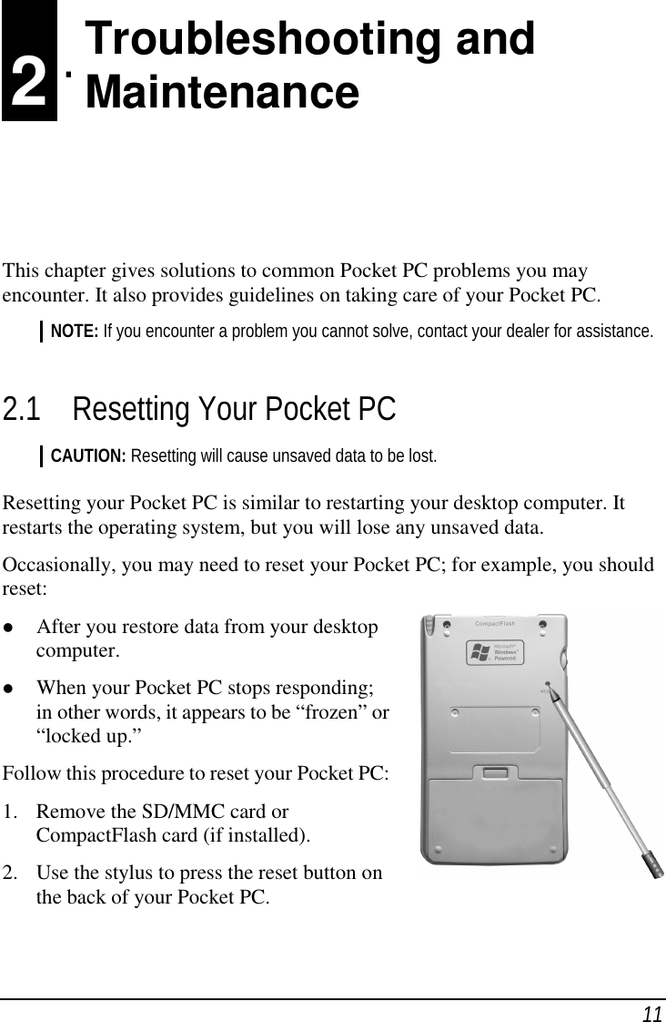 11 2 Troubleshooting andMaintenanceThis chapter gives solutions to common Pocket PC problems you mayencounter. It also provides guidelines on taking care of your Pocket PC.NOTE: If you encounter a problem you cannot solve, contact your dealer for assistance.2.1 Resetting Your Pocket PCCAUTION: Resetting will cause unsaved data to be lost.Resetting your Pocket PC is similar to restarting your desktop computer. Itrestarts the operating system, but you will lose any unsaved data.Occasionally, you may need to reset your Pocket PC; for example, you shouldreset:( After you restore data from your desktopcomputer.( When your Pocket PC stops responding;in other words, it appears to be “frozen” or“locked up.”Follow this procedure to reset your Pocket PC:1. Remove the SD/MMC card orCompactFlash card (if installed).2. Use the stylus to press the reset button onthe back of your Pocket PC.Troubleshooting andMaintenance