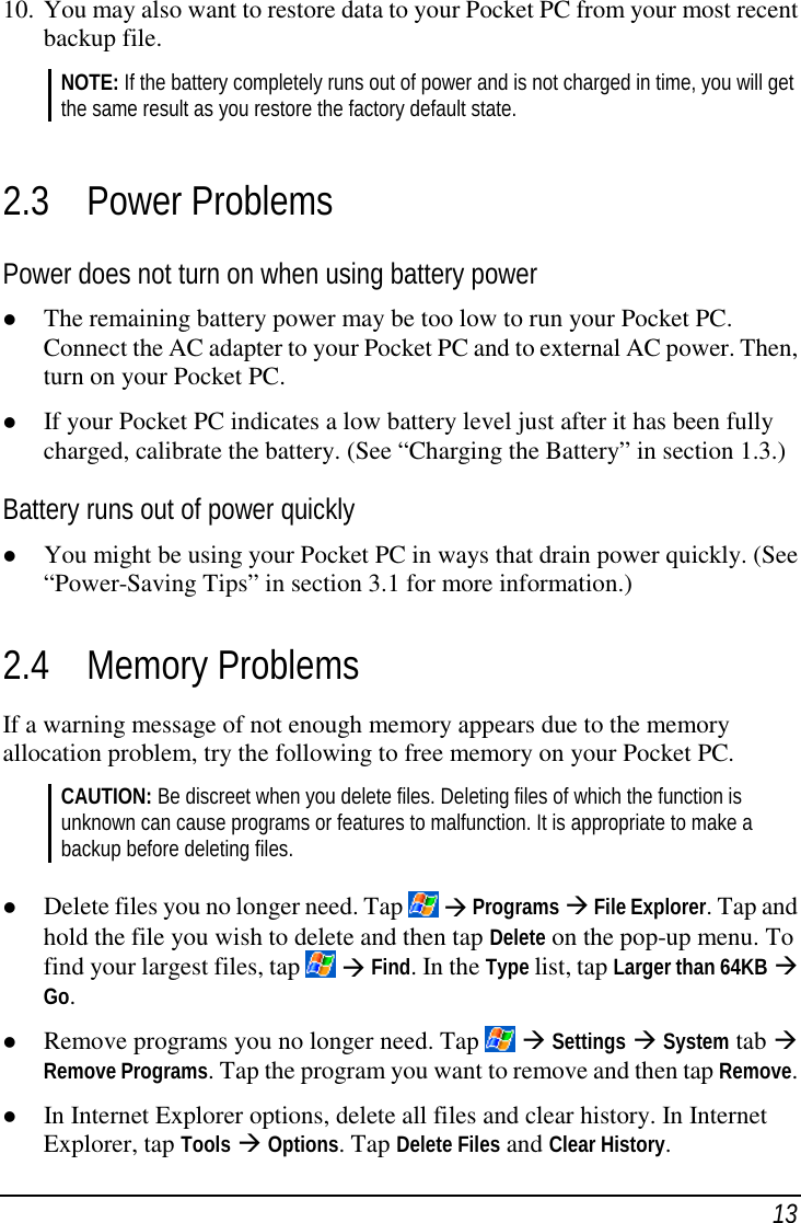 1310. You may also want to restore data to your Pocket PC from your most recentbackup file.NOTE: If the battery completely runs out of power and is not charged in time, you will getthe same result as you restore the factory default state.2.3 Power ProblemsPower does not turn on when using battery power( The remaining battery power may be too low to run your Pocket PC.Connect the AC adapter to your Pocket PC and to external AC power. Then,turn on your Pocket PC.( If your Pocket PC indicates a low battery level just after it has been fullycharged, calibrate the battery. (See “Charging the Battery” in section 1.3.)Battery runs out of power quickly( You might be using your Pocket PC in ways that drain power quickly. (See“Power-Saving Tips” in section 3.1 for more information.)2.4 Memory ProblemsIf a warning message of not enough memory appears due to the memoryallocation problem, try the following to free memory on your Pocket PC.CAUTION: Be discreet when you delete files. Deleting files of which the function isunknown can cause programs or features to malfunction. It is appropriate to make abackup before deleting files.( Delete files you no longer need. Tap   ) Programs ) File Explorer. Tap andhold the file you wish to delete and then tap Delete on the pop-up menu. Tofind your largest files, tap   ) Find. In the Type list, tap Larger than 64KB )Go.( Remove programs you no longer need. Tap  ) Settings ) System tab )Remove Programs. Tap the program you want to remove and then tap Remove.( In Internet Explorer options, delete all files and clear history. In InternetExplorer, tap Tools ) Options. Tap Delete Files and Clear History.
