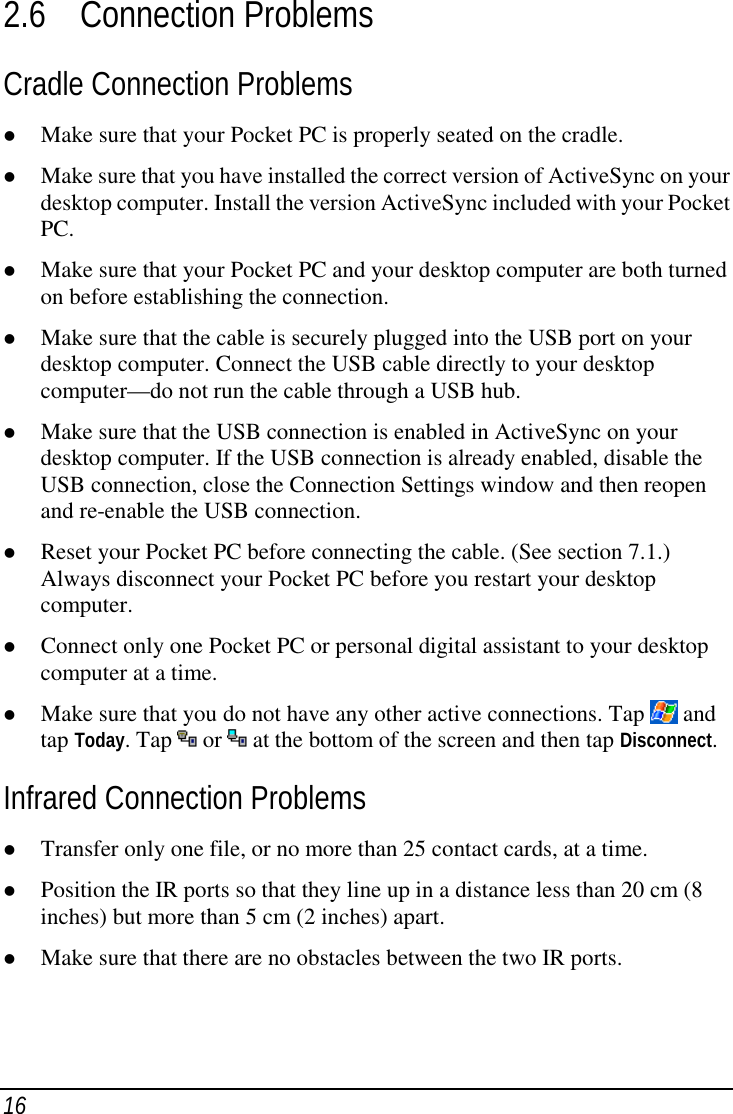 162.6 Connection ProblemsCradle Connection Problems( Make sure that your Pocket PC is properly seated on the cradle.( Make sure that you have installed the correct version of ActiveSync on yourdesktop computer. Install the version ActiveSync included with your PocketPC.( Make sure that your Pocket PC and your desktop computer are both turnedon before establishing the connection.( Make sure that the cable is securely plugged into the USB port on yourdesktop computer. Connect the USB cable directly to your desktopcomputer—do not run the cable through a USB hub.( Make sure that the USB connection is enabled in ActiveSync on yourdesktop computer. If the USB connection is already enabled, disable theUSB connection, close the Connection Settings window and then reopenand re-enable the USB connection.( Reset your Pocket PC before connecting the cable. (See section 7.1.)Always disconnect your Pocket PC before you restart your desktopcomputer.( Connect only one Pocket PC or personal digital assistant to your desktopcomputer at a time.( Make sure that you do not have any other active connections. Tap   andtap Today. Tap   or   at the bottom of the screen and then tap Disconnect.Infrared Connection Problems( Transfer only one file, or no more than 25 contact cards, at a time.( Position the IR ports so that they line up in a distance less than 20 cm (8inches) but more than 5 cm (2 inches) apart.( Make sure that there are no obstacles between the two IR ports.