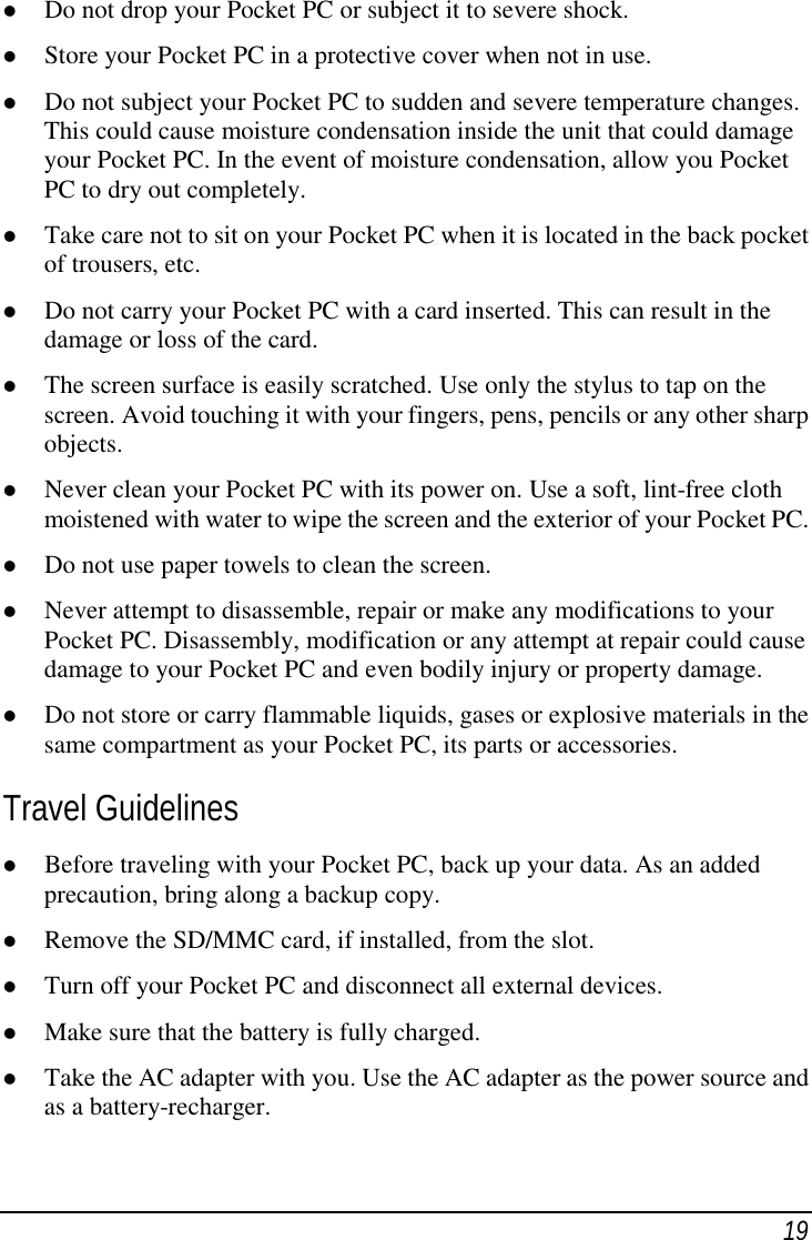 19( Do not drop your Pocket PC or subject it to severe shock.( Store your Pocket PC in a protective cover when not in use.( Do not subject your Pocket PC to sudden and severe temperature changes.This could cause moisture condensation inside the unit that could damageyour Pocket PC. In the event of moisture condensation, allow you PocketPC to dry out completely.( Take care not to sit on your Pocket PC when it is located in the back pocketof trousers, etc.( Do not carry your Pocket PC with a card inserted. This can result in thedamage or loss of the card.( The screen surface is easily scratched. Use only the stylus to tap on thescreen. Avoid touching it with your fingers, pens, pencils or any other sharpobjects.( Never clean your Pocket PC with its power on. Use a soft, lint-free clothmoistened with water to wipe the screen and the exterior of your Pocket PC.( Do not use paper towels to clean the screen.( Never attempt to disassemble, repair or make any modifications to yourPocket PC. Disassembly, modification or any attempt at repair could causedamage to your Pocket PC and even bodily injury or property damage.( Do not store or carry flammable liquids, gases or explosive materials in thesame compartment as your Pocket PC, its parts or accessories.Travel Guidelines( Before traveling with your Pocket PC, back up your data. As an addedprecaution, bring along a backup copy.( Remove the SD/MMC card, if installed, from the slot.( Turn off your Pocket PC and disconnect all external devices.( Make sure that the battery is fully charged.( Take the AC adapter with you. Use the AC adapter as the power source andas a battery-recharger.