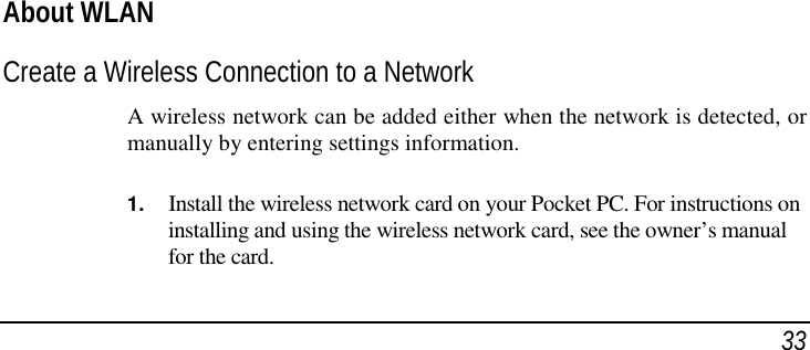 33About WLANCreate a Wireless Connection to a NetworkA wireless network can be added either when the network is detected, ormanually by entering settings information.1. Install the wireless network card on your Pocket PC. For instructions oninstalling and using the wireless network card, see the owner’s manualfor the card.