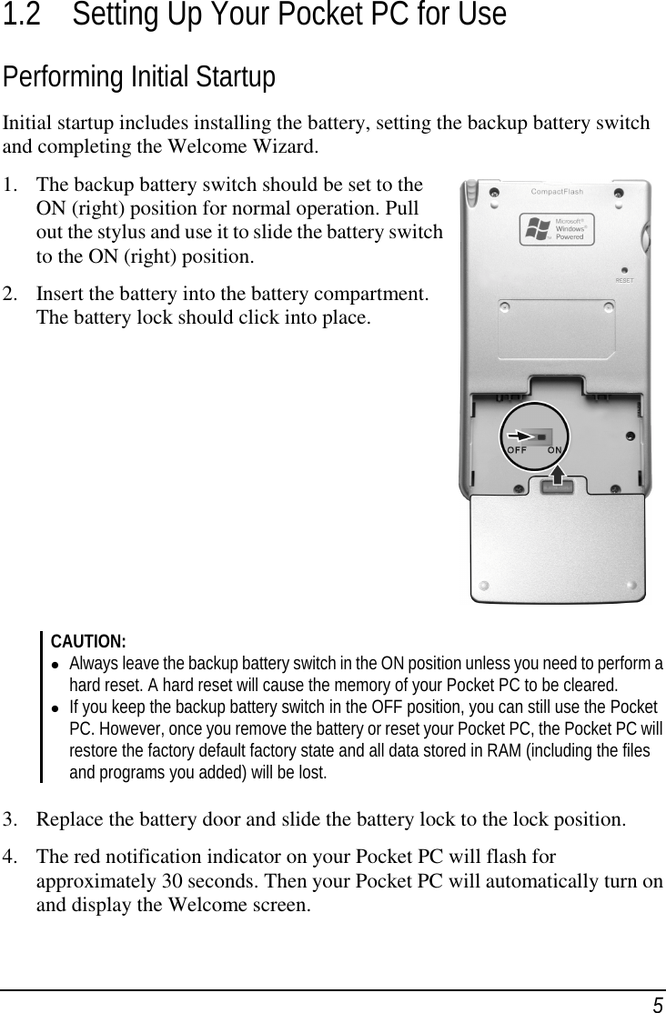 51.2 Setting Up Your Pocket PC for UsePerforming Initial StartupInitial startup includes installing the battery, setting the backup battery switchand completing the Welcome Wizard.1. The backup battery switch should be set to theON (right) position for normal operation. Pullout the stylus and use it to slide the battery switchto the ON (right) position.2. Insert the battery into the battery compartment.The battery lock should click into place.CAUTION:( Always leave the backup battery switch in the ON position unless you need to perform ahard reset. A hard reset will cause the memory of your Pocket PC to be cleared.( If you keep the backup battery switch in the OFF position, you can still use the PocketPC. However, once you remove the battery or reset your Pocket PC, the Pocket PC willrestore the factory default factory state and all data stored in RAM (including the filesand programs you added) will be lost.3. Replace the battery door and slide the battery lock to the lock position.4. The red notification indicator on your Pocket PC will flash forapproximately 30 seconds. Then your Pocket PC will automatically turn onand display the Welcome screen.