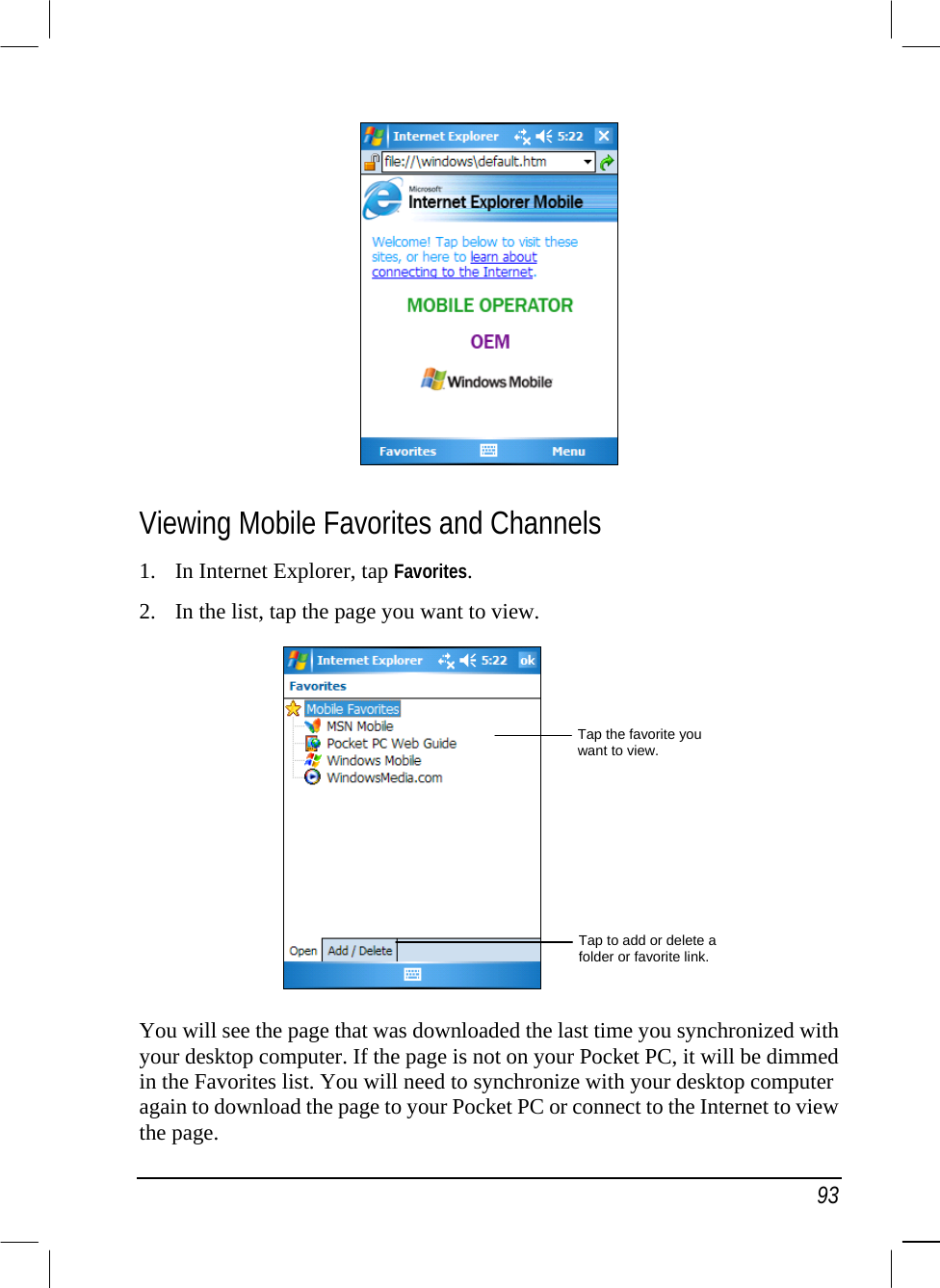   93  Viewing Mobile Favorites and Channels 1.  In Internet Explorer, tap Favorites.  2.  In the list, tap the page you want to view.    You will see the page that was downloaded the last time you synchronized with your desktop computer. If the page is not on your Pocket PC, it will be dimmed in the Favorites list. You will need to synchronize with your desktop computer again to download the page to your Pocket PC or connect to the Internet to view the page. Tap the favorite you want to view. Tap to add or delete a folder or favorite link.
