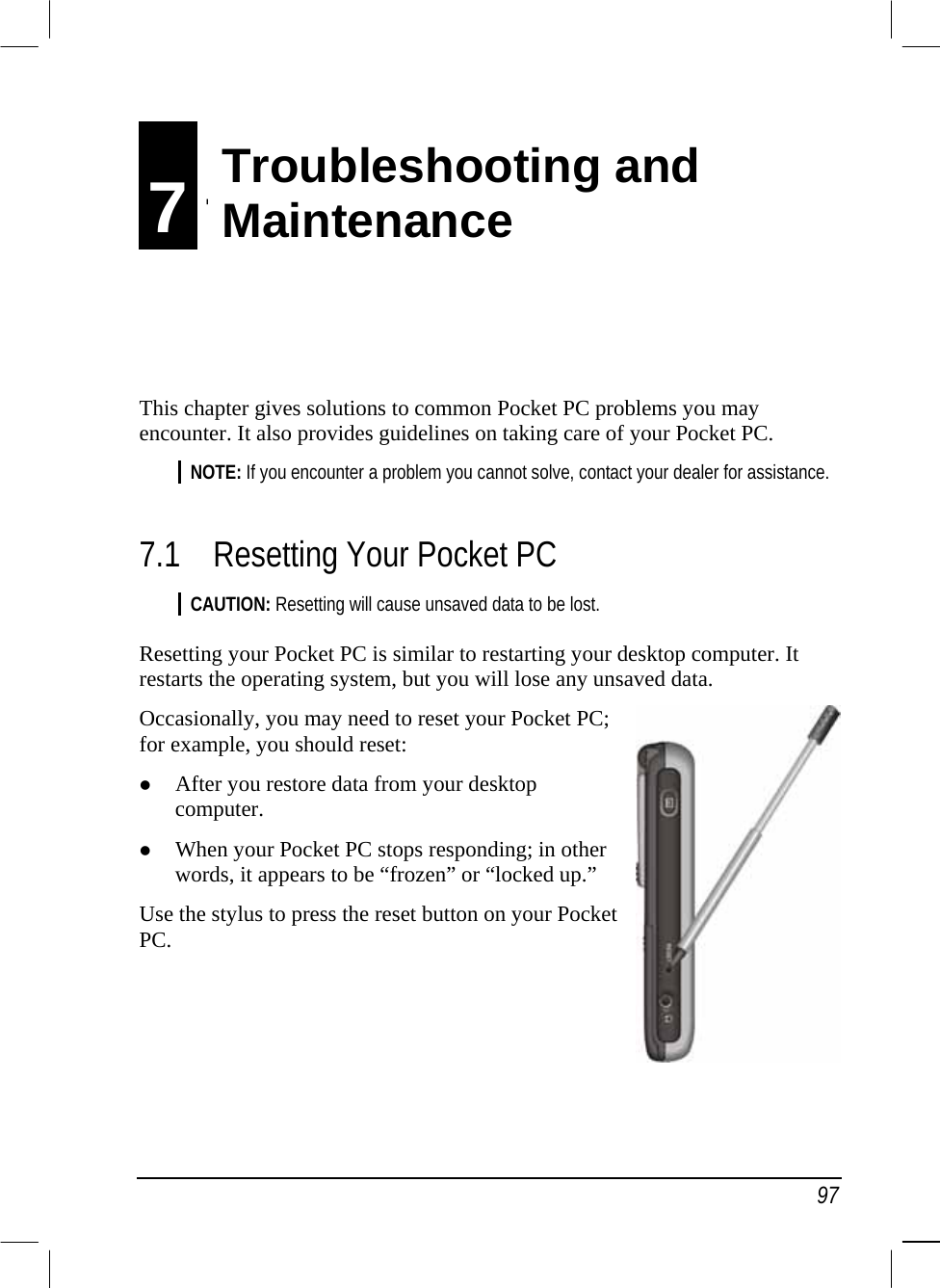   97 7 Troubleshooting and   Maintenance This chapter gives solutions to common Pocket PC problems you may encounter. It also provides guidelines on taking care of your Pocket PC. NOTE: If you encounter a problem you cannot solve, contact your dealer for assistance.  7.1  Resetting Your Pocket PC CAUTION: Resetting will cause unsaved data to be lost.  Resetting your Pocket PC is similar to restarting your desktop computer. It restarts the operating system, but you will lose any unsaved data. Occasionally, you may need to reset your Pocket PC; for example, you should reset:   After you restore data from your desktop computer.   When your Pocket PC stops responding; in other words, it appears to be “frozen” or “locked up.” Use the stylus to press the reset button on your Pocket PC.    Troubleshooting and  Maintenance 