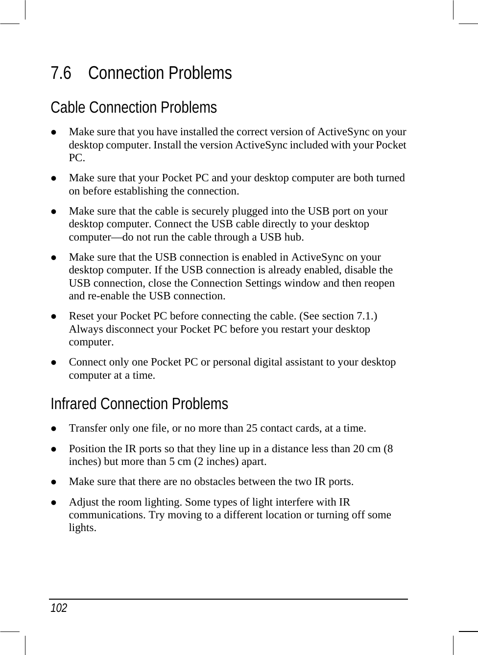  102 7.6 Connection Problems Cable Connection Problems   Make sure that you have installed the correct version of ActiveSync on your desktop computer. Install the version ActiveSync included with your Pocket PC.   Make sure that your Pocket PC and your desktop computer are both turned on before establishing the connection.   Make sure that the cable is securely plugged into the USB port on your desktop computer. Connect the USB cable directly to your desktop computer—do not run the cable through a USB hub.    Make sure that the USB connection is enabled in ActiveSync on your desktop computer. If the USB connection is already enabled, disable the USB connection, close the Connection Settings window and then reopen and re-enable the USB connection.   Reset your Pocket PC before connecting the cable. (See section 7.1.) Always disconnect your Pocket PC before you restart your desktop computer.    Connect only one Pocket PC or personal digital assistant to your desktop computer at a time. Infrared Connection Problems   Transfer only one file, or no more than 25 contact cards, at a time.   Position the IR ports so that they line up in a distance less than 20 cm (8 inches) but more than 5 cm (2 inches) apart.   Make sure that there are no obstacles between the two IR ports.   Adjust the room lighting. Some types of light interfere with IR communications. Try moving to a different location or turning off some lights. 