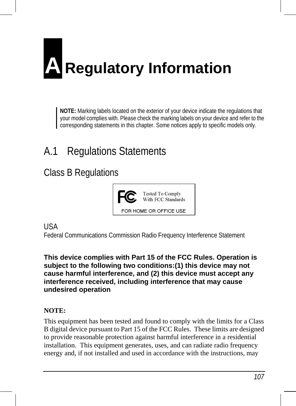   107 A Regulatory Information NOTE: Marking labels located on the exterior of your device indicate the regulations that your model complies with. Please check the marking labels on your device and refer to the corresponding statements in this chapter. Some notices apply to specific models only.   A.1 Regulations Statements Class B Regulations  USA Federal Communications Commission Radio Frequency Interference Statement  This device complies with Part 15 of the FCC Rules. Operation is subject to the following two conditions:(1) this device may not cause harmful interference, and (2) this device must accept any interference received, including interference that may cause undesired operation  NOTE: This equipment has been tested and found to comply with the limits for a Class B digital device pursuant to Part 15 of the FCC Rules.  These limits are designed to provide reasonable protection against harmful interference in a residential installation.  This equipment generates, uses, and can radiate radio frequency energy and, if not installed and used in accordance with the instructions, may 