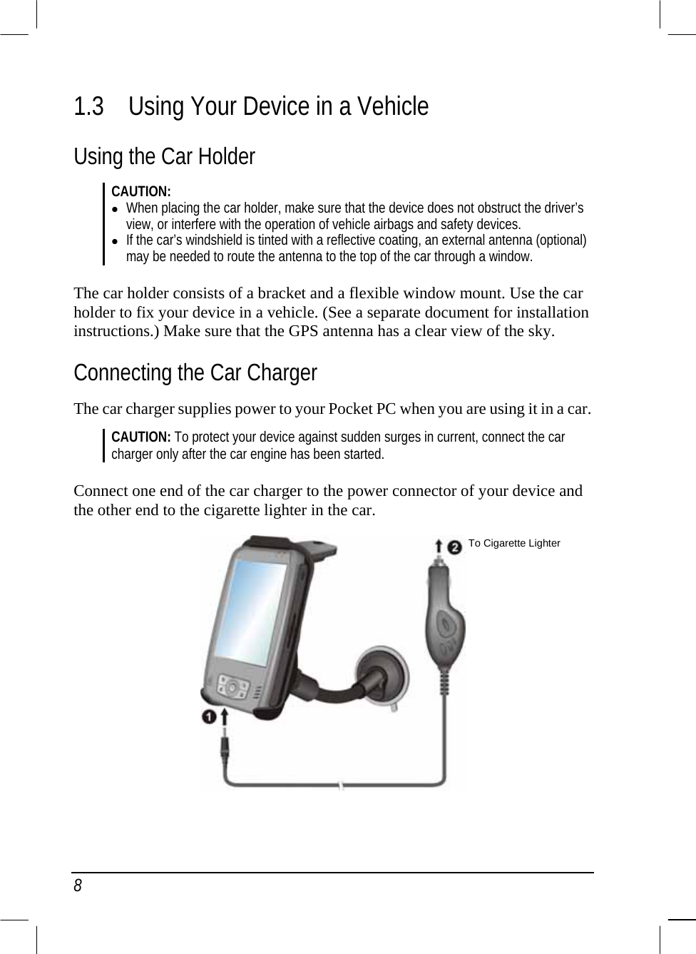  8 1.3  Using Your Device in a Vehicle Using the Car Holder CAUTION:  When placing the car holder, make sure that the device does not obstruct the driver’s view, or interfere with the operation of vehicle airbags and safety devices.  If the car’s windshield is tinted with a reflective coating, an external antenna (optional) may be needed to route the antenna to the top of the car through a window.  The car holder consists of a bracket and a flexible window mount. Use the car holder to fix your device in a vehicle. (See a separate document for installation instructions.) Make sure that the GPS antenna has a clear view of the sky. Connecting the Car Charger The car charger supplies power to your Pocket PC when you are using it in a car.  CAUTION: To protect your device against sudden surges in current, connect the car charger only after the car engine has been started.  Connect one end of the car charger to the power connector of your device and the other end to the cigarette lighter in the car.   To Cigarette Lighter 