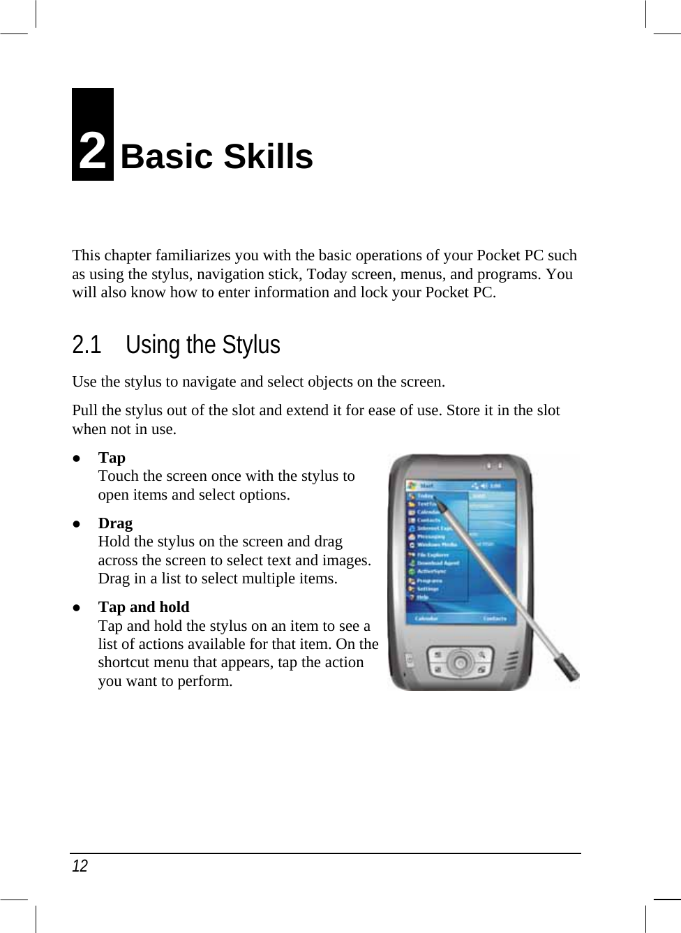  12 2 Basic Skills This chapter familiarizes you with the basic operations of your Pocket PC such as using the stylus, navigation stick, Today screen, menus, and programs. You will also know how to enter information and lock your Pocket PC. 2.1  Using the Stylus Use the stylus to navigate and select objects on the screen. Pull the stylus out of the slot and extend it for ease of use. Store it in the slot when not in use.   Tap Touch the screen once with the stylus to open items and select options.   Drag Hold the stylus on the screen and drag across the screen to select text and images. Drag in a list to select multiple items.   Tap and hold Tap and hold the stylus on an item to see a list of actions available for that item. On the shortcut menu that appears, tap the action you want to perform.      