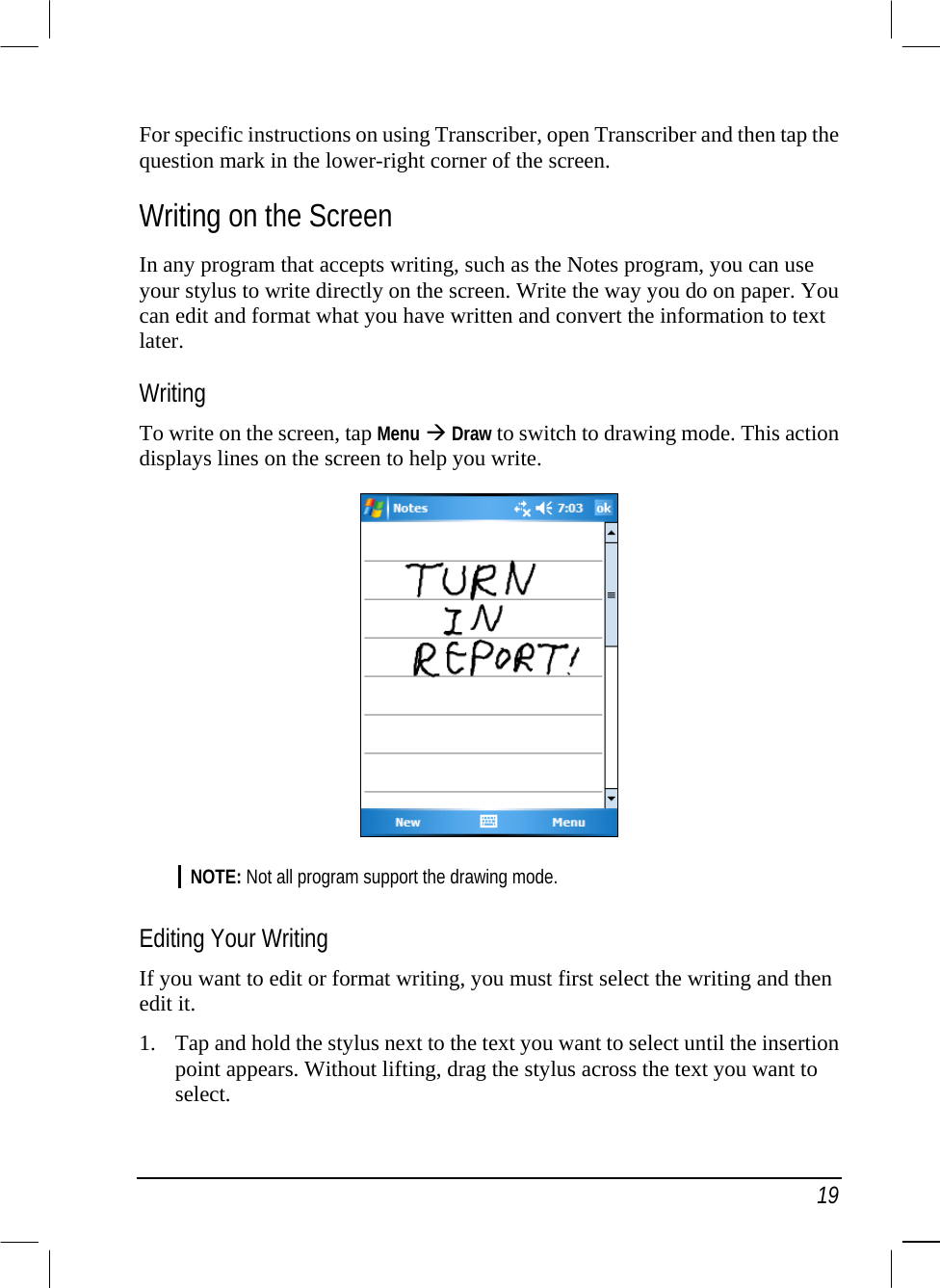   19 For specific instructions on using Transcriber, open Transcriber and then tap the question mark in the lower-right corner of the screen. Writing on the Screen In any program that accepts writing, such as the Notes program, you can use your stylus to write directly on the screen. Write the way you do on paper. You can edit and format what you have written and convert the information to text later. Writing To write on the screen, tap Menu  Draw to switch to drawing mode. This action displays lines on the screen to help you write.  NOTE: Not all program support the drawing mode.  Editing Your Writing If you want to edit or format writing, you must first select the writing and then edit it. 1.  Tap and hold the stylus next to the text you want to select until the insertion point appears. Without lifting, drag the stylus across the text you want to select. 