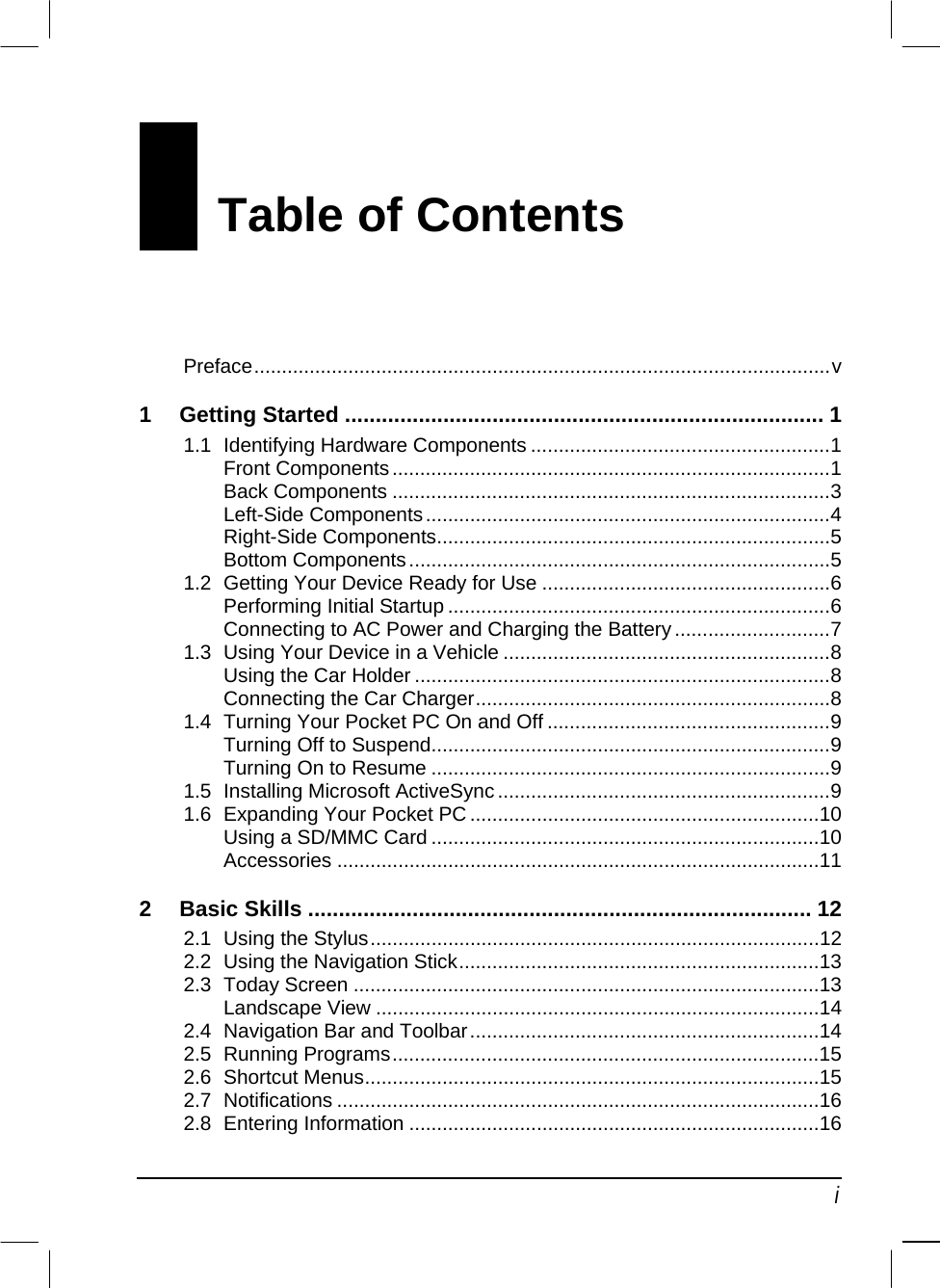   i Table of Contents Preface........................................................................................................v 1 Getting Started .............................................................................. 1 1.1 Identifying Hardware Components ......................................................1 Front Components...............................................................................1 Back Components ...............................................................................3 Left-Side Components.........................................................................4 Right-Side Components.......................................................................5 Bottom Components............................................................................5 1.2 Getting Your Device Ready for Use ....................................................6 Performing Initial Startup .....................................................................6 Connecting to AC Power and Charging the Battery............................7 1.3 Using Your Device in a Vehicle ...........................................................8 Using the Car Holder ...........................................................................8 Connecting the Car Charger................................................................8 1.4 Turning Your Pocket PC On and Off ...................................................9 Turning Off to Suspend........................................................................9 Turning On to Resume ........................................................................9 1.5 Installing Microsoft ActiveSync ............................................................9 1.6 Expanding Your Pocket PC ...............................................................10 Using a SD/MMC Card ......................................................................10 Accessories .......................................................................................11 2 Basic Skills .................................................................................. 12 2.1 Using the Stylus.................................................................................12 2.2 Using the Navigation Stick.................................................................13 2.3 Today Screen ....................................................................................13 Landscape View ................................................................................14 2.4 Navigation Bar and Toolbar...............................................................14 2.5 Running Programs.............................................................................15 2.6 Shortcut Menus..................................................................................15 2.7 Notifications .......................................................................................16 2.8 Entering Information ..........................................................................16 