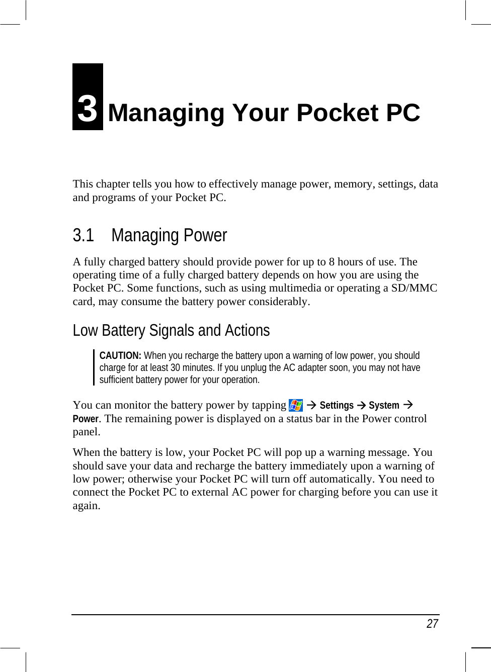   27 3 Managing Your Pocket PC This chapter tells you how to effectively manage power, memory, settings, data and programs of your Pocket PC. 3.1 Managing Power A fully charged battery should provide power for up to 8 hours of use. The operating time of a fully charged battery depends on how you are using the Pocket PC. Some functions, such as using multimedia or operating a SD/MMC card, may consume the battery power considerably. Low Battery Signals and Actions CAUTION: When you recharge the battery upon a warning of low power, you should charge for at least 30 minutes. If you unplug the AC adapter soon, you may not have sufficient battery power for your operation.  You can monitor the battery power by tapping    Settings  System  Power. The remaining power is displayed on a status bar in the Power control panel. When the battery is low, your Pocket PC will pop up a warning message. You should save your data and recharge the battery immediately upon a warning of low power; otherwise your Pocket PC will turn off automatically. You need to connect the Pocket PC to external AC power for charging before you can use it again.    