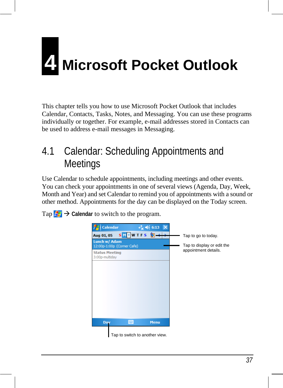   37 4 Microsoft Pocket Outlook This chapter tells you how to use Microsoft Pocket Outlook that includes Calendar, Contacts, Tasks, Notes, and Messaging. You can use these programs individually or together. For example, e-mail addresses stored in Contacts can be used to address e-mail messages in Messaging. 4.1  Calendar: Scheduling Appointments and Meetings Use Calendar to schedule appointments, including meetings and other events. You can check your appointments in one of several views (Agenda, Day, Week, Month and Year) and set Calendar to remind you of appointments with a sound or other method. Appointments for the day can be displayed on the Today screen. Tap   Calendar to switch to the program.             Tap to go to today. Tap to display or edit the appointment details. Tap to switch to another view.