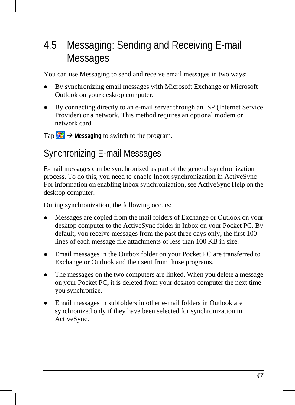   47 4.5  Messaging: Sending and Receiving E-mail Messages You can use Messaging to send and receive email messages in two ways:   By synchronizing email messages with Microsoft Exchange or Microsoft Outlook on your desktop computer.   By connecting directly to an e-mail server through an ISP (Internet Service Provider) or a network. This method requires an optional modem or network card. Tap    Messaging to switch to the program. Synchronizing E-mail Messages E-mail messages can be synchronized as part of the general synchronization process. To do this, you need to enable Inbox synchronization in ActiveSync For information on enabling Inbox synchronization, see ActiveSync Help on the desktop computer.  During synchronization, the following occurs:   Messages are copied from the mail folders of Exchange or Outlook on your desktop computer to the ActiveSync folder in Inbox on your Pocket PC. By default, you receive messages from the past three days only, the first 100 lines of each message file attachments of less than 100 KB in size.   Email messages in the Outbox folder on your Pocket PC are transferred to Exchange or Outlook and then sent from those programs.   The messages on the two computers are linked. When you delete a message on your Pocket PC, it is deleted from your desktop computer the next time you synchronize.   Email messages in subfolders in other e-mail folders in Outlook are synchronized only if they have been selected for synchronization in ActiveSync. 