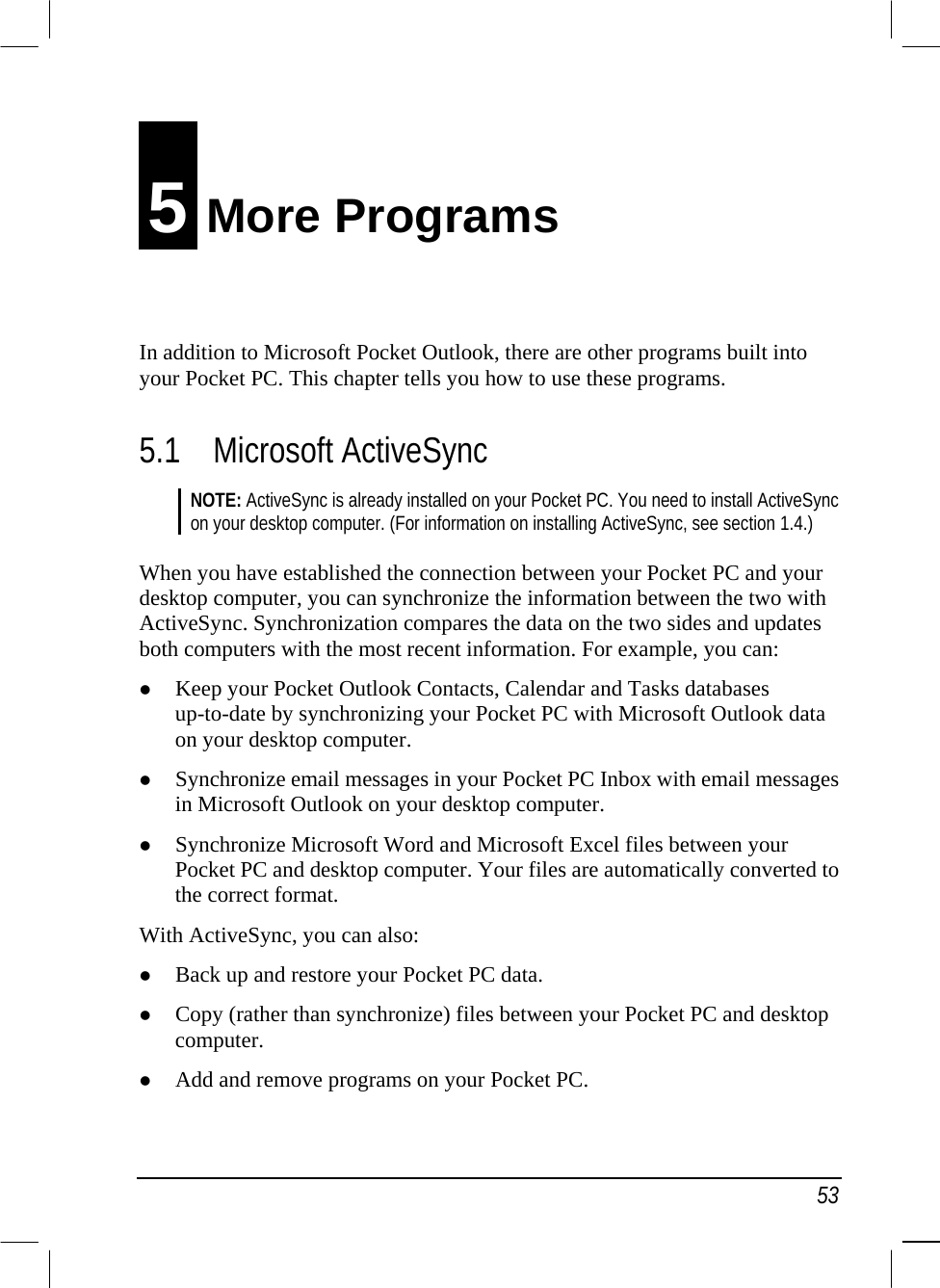   53 5 More Programs In addition to Microsoft Pocket Outlook, there are other programs built into your Pocket PC. This chapter tells you how to use these programs. 5.1 Microsoft ActiveSync NOTE: ActiveSync is already installed on your Pocket PC. You need to install ActiveSync on your desktop computer. (For information on installing ActiveSync, see section 1.4.)  When you have established the connection between your Pocket PC and your desktop computer, you can synchronize the information between the two with ActiveSync. Synchronization compares the data on the two sides and updates both computers with the most recent information. For example, you can:   Keep your Pocket Outlook Contacts, Calendar and Tasks databases up-to-date by synchronizing your Pocket PC with Microsoft Outlook data on your desktop computer.   Synchronize email messages in your Pocket PC Inbox with email messages in Microsoft Outlook on your desktop computer.   Synchronize Microsoft Word and Microsoft Excel files between your Pocket PC and desktop computer. Your files are automatically converted to the correct format. With ActiveSync, you can also:   Back up and restore your Pocket PC data.   Copy (rather than synchronize) files between your Pocket PC and desktop computer.   Add and remove programs on your Pocket PC. 