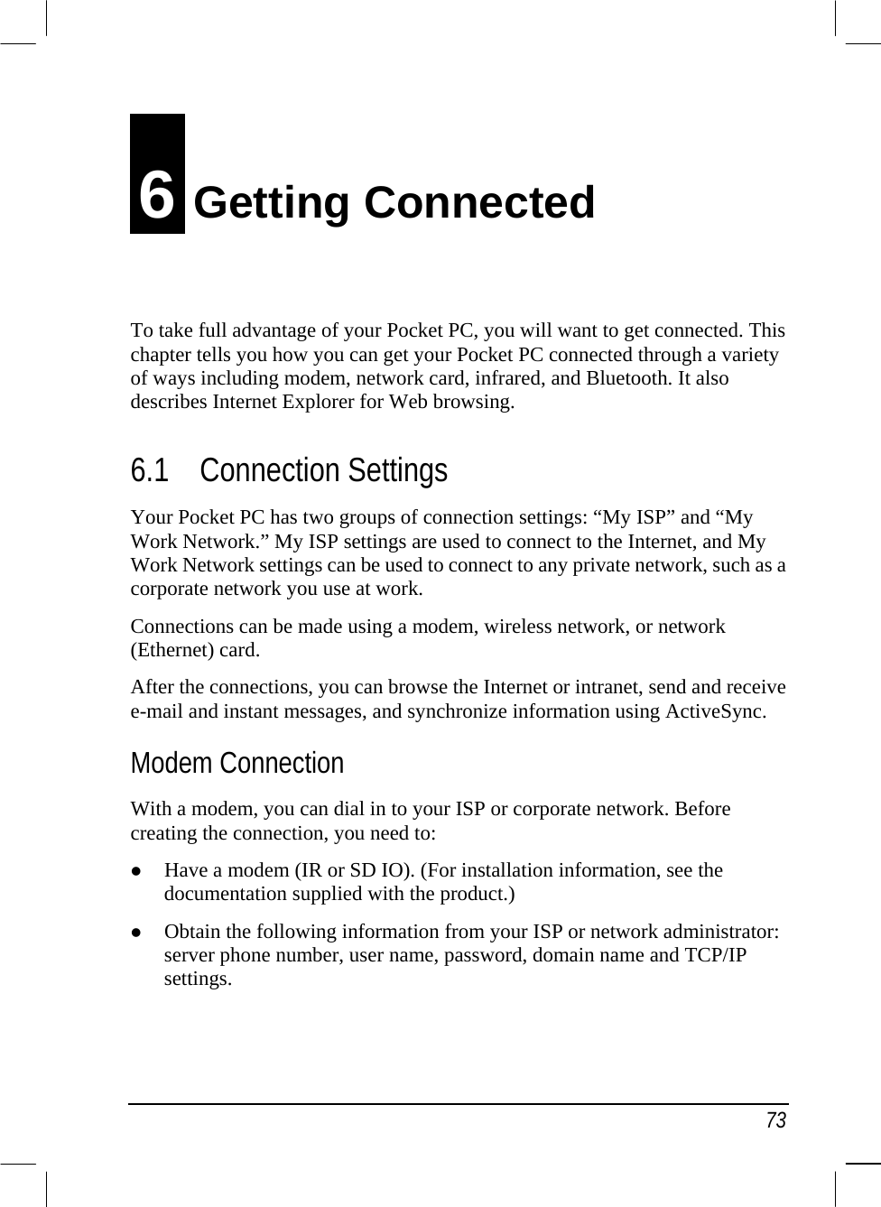   73 6 Getting Connected To take full advantage of your Pocket PC, you will want to get connected. This chapter tells you how you can get your Pocket PC connected through a variety of ways including modem, network card, infrared, and Bluetooth. It also describes Internet Explorer for Web browsing. 6.1 Connection Settings Your Pocket PC has two groups of connection settings: “My ISP” and “My Work Network.” My ISP settings are used to connect to the Internet, and My Work Network settings can be used to connect to any private network, such as a corporate network you use at work. Connections can be made using a modem, wireless network, or network (Ethernet) card. After the connections, you can browse the Internet or intranet, send and receive e-mail and instant messages, and synchronize information using ActiveSync. Modem Connection With a modem, you can dial in to your ISP or corporate network. Before creating the connection, you need to:   Have a modem (IR or SD IO). (For installation information, see the documentation supplied with the product.)   Obtain the following information from your ISP or network administrator: server phone number, user name, password, domain name and TCP/IP settings.   