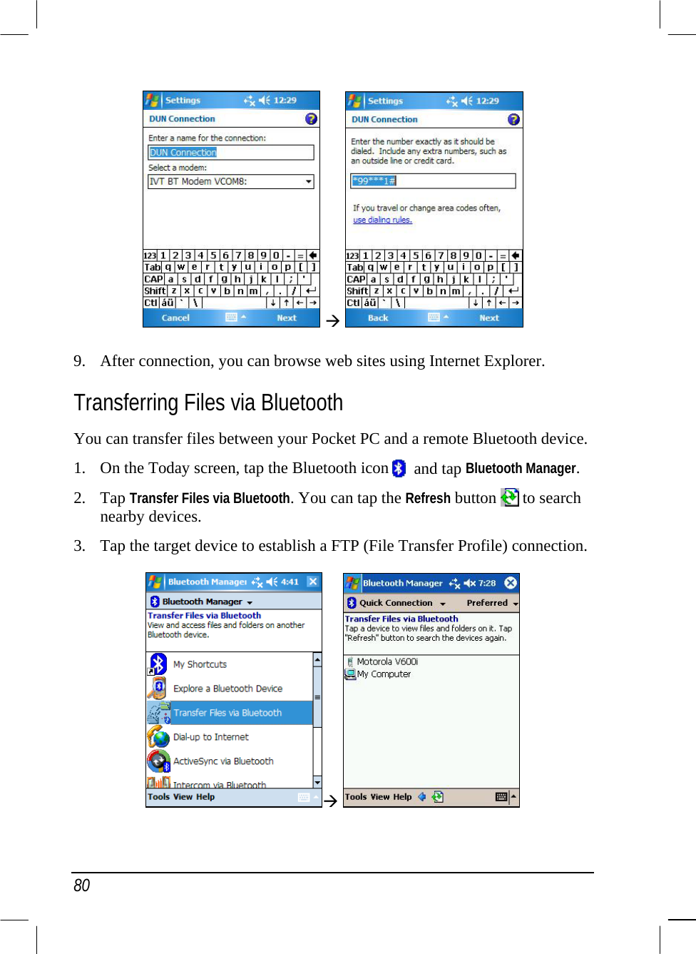  80    9.  After connection, you can browse web sites using Internet Explorer. Transferring Files via Bluetooth You can transfer files between your Pocket PC and a remote Bluetooth device.  1.  On the Today screen, tap the Bluetooth icon    and tap Bluetooth Manager. 2. Tap Transfer Files via Bluetooth. You can tap the Refresh button   to search nearby devices. 3.  Tap the target device to establish a FTP (File Transfer Profile) connection.    