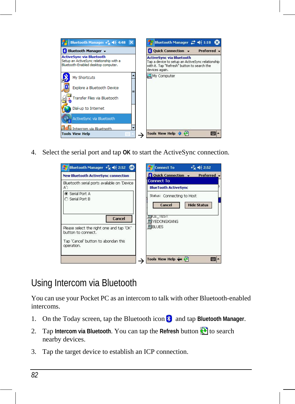  82    4.  Select the serial port and tap OK to start the ActiveSync connection.     Using Intercom via Bluetooth You can use your Pocket PC as an intercom to talk with other Bluetooth-enabled intercoms.  1.  On the Today screen, tap the Bluetooth icon    and tap Bluetooth Manager. 2. Tap Intercom via Bluetooth. You can tap the Refresh button   to search nearby devices. 3.  Tap the target device to establish an ICP connection. 
