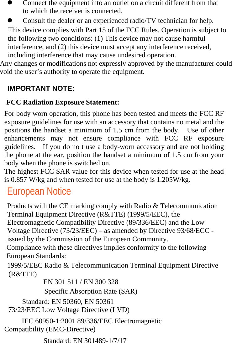  Connect the equipment into an outlet on a circuit different from that to which the receiver is connected.    Consult the dealer or an experienced radio/TV technician for help.   Any changes or modifications not expressly approved by the manufacturer could void the user’s authority to operate the equipment.     This device complies with Part 15 of the FCC Rules. Operation is subject to the following two conditions: (1) This device may not cause harmful interference, and (2) this device must accept any interference received, including interference that may cause undesired operation.    IMPORTANT NOTE:   　  FCC Radiation Exposure Statement:  For body worn operation, this phone has been tested and meets the FCC RF exposure guidelines for use with an accessory that contains no metal and the positions the handset a minimum of 1.5 cm from the body.  Use of other enhancements may not ensure compliance with FCC RF exposure guidelines.    If you do no t use a body-worn accessory and are not holding the phone at the ear, position the handset a minimum of 1.5 cm from your body when the phone is switched on. The highest FCC SAR value for this device when tested for use at the head is 0.857 W/kg and when tested for use at the body is 1.205W/kg. European Notice Products with the CE marking comply with Radio &amp; Telecommunication Terminal Equipment Directive (R&amp;TTE) (1999/5/EEC), the Electromagnetic Compatibility Directive (89/336/EEC) and the Low Voltage Directive (73/23/EEC) – as amended by Directive 93/68/ECC - issued by the Commission of the European Community.   Compliance with these directives implies conformity to the following European Standards:   1999/5/EEC Radio &amp; Telecommunication Terminal Equipment Directive   (R&amp;TTE)  EN 301 511 / EN 300 328   Specific Absorption Rate (SAR)   Standard: EN 50360, EN 50361 73/23/EEC Low Voltage Directive (LVD)   IEC 60950-1:2001 89/336/EEC Electromagnetic Compatibility (EMC-Directive)   Standard: EN 301489-1/7/17  