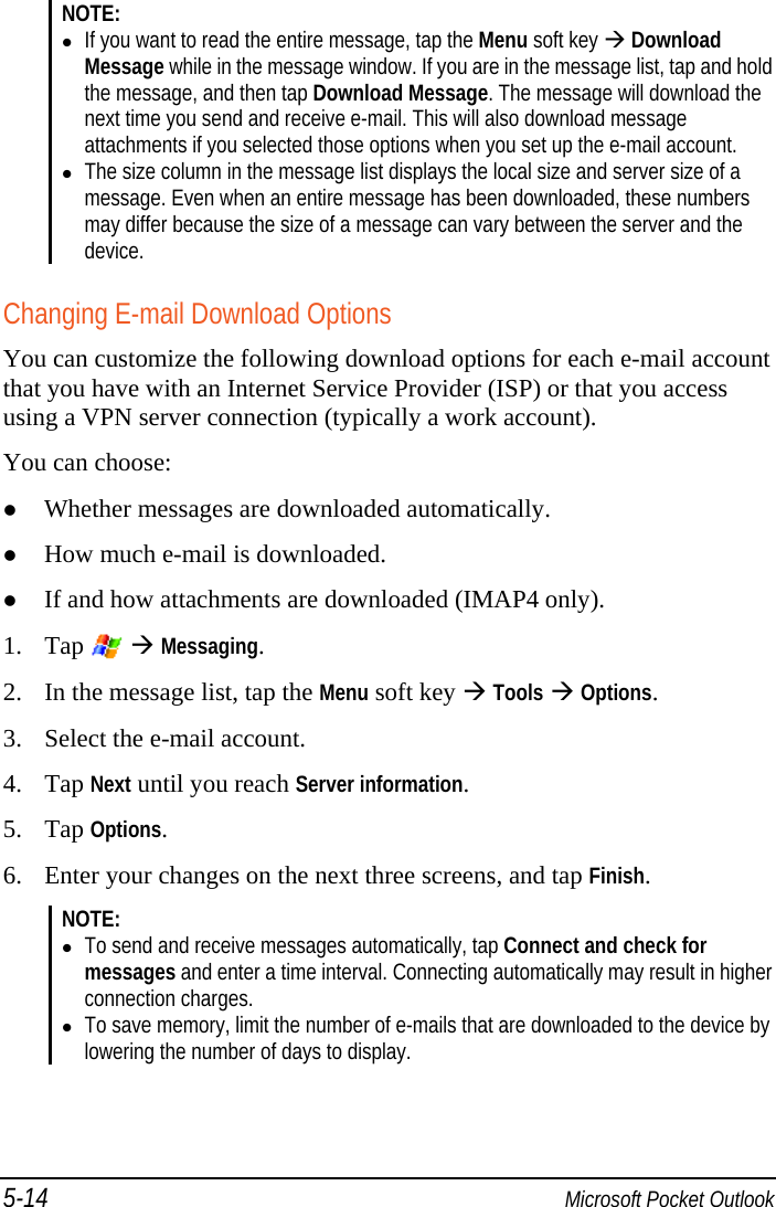 5-14  Microsoft Pocket Outlook NOTE:   If you want to read the entire message, tap the Menu soft key  Download Message while in the message window. If you are in the message list, tap and hold the message, and then tap Download Message. The message will download the next time you send and receive e-mail. This will also download message attachments if you selected those options when you set up the e-mail account.  The size column in the message list displays the local size and server size of a message. Even when an entire message has been downloaded, these numbers may differ because the size of a message can vary between the server and the device.  Changing E-mail Download Options You can customize the following download options for each e-mail account that you have with an Internet Service Provider (ISP) or that you access using a VPN server connection (typically a work account). You can choose:  Whether messages are downloaded automatically.  How much e-mail is downloaded.  If and how attachments are downloaded (IMAP4 only). 1. Tap    Messaging. 2. In the message list, tap the Menu soft key  Tools  Options. 3. Select the e-mail account. 4. Tap Next until you reach Server information. 5. Tap Options. 6. Enter your changes on the next three screens, and tap Finish. NOTE:   To send and receive messages automatically, tap Connect and check for messages and enter a time interval. Connecting automatically may result in higher connection charges.  To save memory, limit the number of e-mails that are downloaded to the device by lowering the number of days to display.  