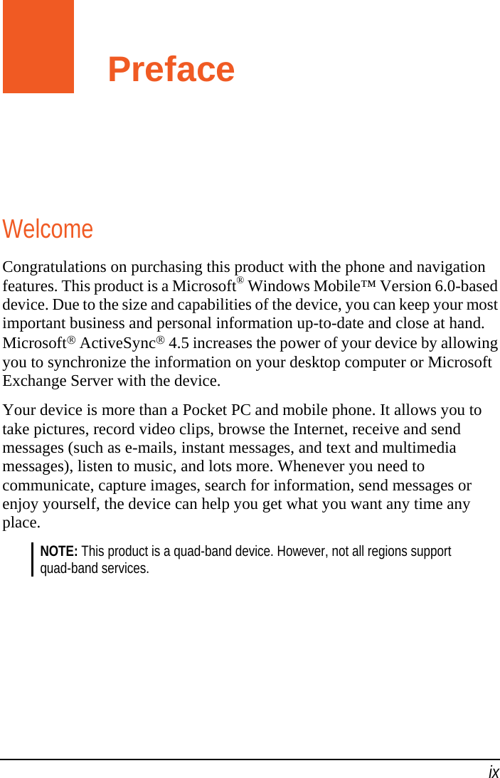   ix Preface Welcome Congratulations on purchasing this product with the phone and navigation features. This product is a Microsoft® Windows Mobile™ Version 6.0-based device. Due to the size and capabilities of the device, you can keep your most important business and personal information up-to-date and close at hand. Microsoft® ActiveSync® 4.5 increases the power of your device by allowing you to synchronize the information on your desktop computer or Microsoft Exchange Server with the device. Your device is more than a Pocket PC and mobile phone. It allows you to take pictures, record video clips, browse the Internet, receive and send messages (such as e-mails, instant messages, and text and multimedia messages), listen to music, and lots more. Whenever you need to communicate, capture images, search for information, send messages or enjoy yourself, the device can help you get what you want any time any place. NOTE: This product is a quad-band device. However, not all regions support quad-band services. 