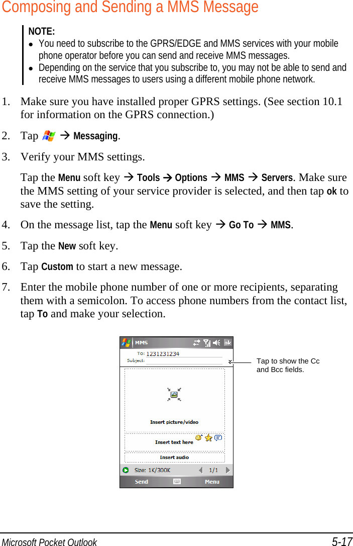  Microsoft Pocket Outlook 5-17 Composing and Sending a MMS Message NOTE:  You need to subscribe to the GPRS/EDGE and MMS services with your mobile phone operator before you can send and receive MMS messages.  Depending on the service that you subscribe to, you may not be able to send and receive MMS messages to users using a different mobile phone network.  1. Make sure you have installed proper GPRS settings. (See section 10.1 for information on the GPRS connection.) 2. Tap    Messaging. 3. Verify your MMS settings. Tap the Menu soft key  Tools  Options  MMS  Servers. Make sure the MMS setting of your service provider is selected, and then tap ok to save the setting. 4. On the message list, tap the Menu soft key  Go To  MMS. 5. Tap the New soft key. 6. Tap Custom to start a new message. 7. Enter the mobile phone number of one or more recipients, separating them with a semicolon. To access phone numbers from the contact list, tap To and make your selection.  Tap to show the Cc and Bcc fields. 