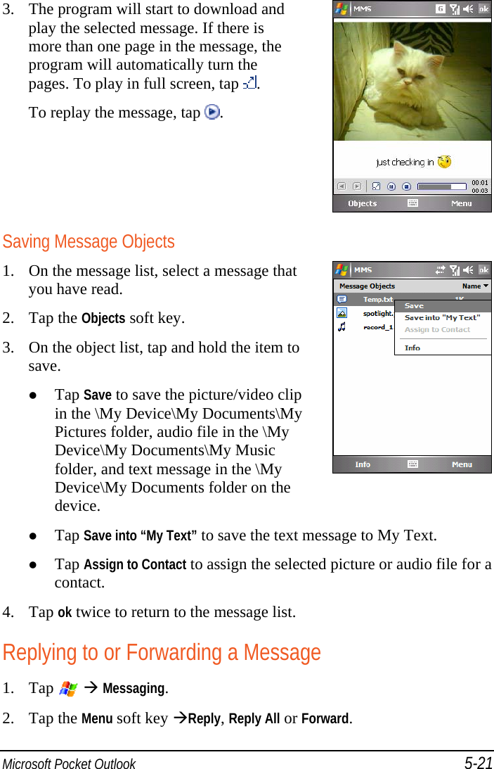  Microsoft Pocket Outlook 5-21 3. The program will start to download and play the selected message. If there is more than one page in the message, the program will automatically turn the pages. To play in full screen, tap  . To replay the message, tap  .  Saving Message Objects 1. On the message list, select a message that you have read. 2. Tap the Objects soft key. 3. On the object list, tap and hold the item to save.  Tap Save to save the picture/video clip in the \My Device\My Documents\My Pictures folder, audio file in the \My Device\My Documents\My Music folder, and text message in the \My Device\My Documents folder on the device.   Tap Save into “My Text” to save the text message to My Text.  Tap Assign to Contact to assign the selected picture or audio file for a contact. 4. Tap ok twice to return to the message list. Replying to or Forwarding a Message 1. Tap    Messaging. 2. Tap the Menu soft key Reply, Reply All or Forward. 