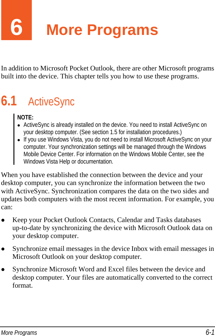  More Programs 6-1 6  More Programs In addition to Microsoft Pocket Outlook, there are other Microsoft programs built into the device. This chapter tells you how to use these programs. 6.1 ActiveSync NOTE:   ActiveSync is already installed on the device. You need to install ActiveSync on your desktop computer. (See section 1.5 for installation procedures.)  If you use Windows Vista, you do not need to install Microsoft ActiveSync on your computer. Your synchronization settings will be managed through the Windows Mobile Device Center. For information on the Windows Mobile Center, see the Windows Vista Help or documentation.  When you have established the connection between the device and your desktop computer, you can synchronize the information between the two with ActiveSync. Synchronization compares the data on the two sides and updates both computers with the most recent information. For example, you can:  Keep your Pocket Outlook Contacts, Calendar and Tasks databases up-to-date by synchronizing the device with Microsoft Outlook data on your desktop computer.  Synchronize email messages in the device Inbox with email messages in Microsoft Outlook on your desktop computer.  Synchronize Microsoft Word and Excel files between the device and desktop computer. Your files are automatically converted to the correct format. 