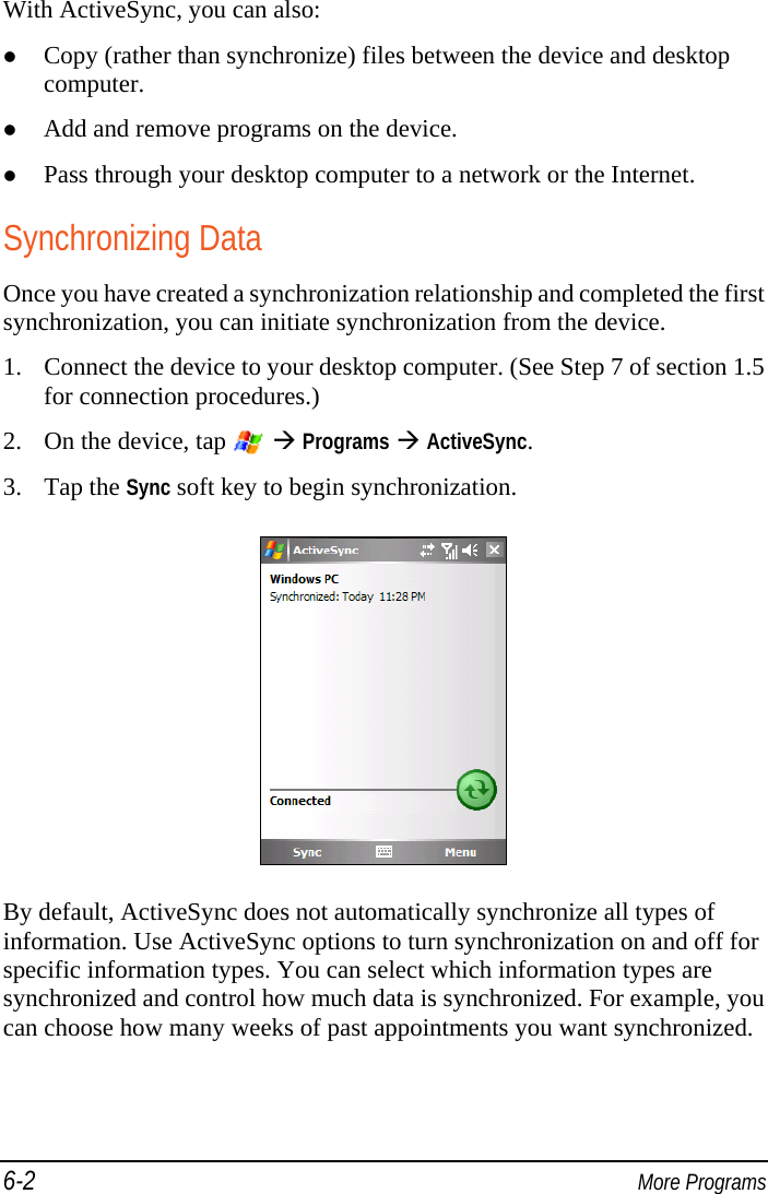 6-2  More Programs With ActiveSync, you can also:  Copy (rather than synchronize) files between the device and desktop computer.  Add and remove programs on the device.  Pass through your desktop computer to a network or the Internet. Synchronizing Data Once you have created a synchronization relationship and completed the first synchronization, you can initiate synchronization from the device. 1. Connect the device to your desktop computer. (See Step 7 of section 1.5 for connection procedures.) 2. On the device, tap    Programs  ActiveSync. 3. Tap the Sync soft key to begin synchronization.  By default, ActiveSync does not automatically synchronize all types of information. Use ActiveSync options to turn synchronization on and off for specific information types. You can select which information types are synchronized and control how much data is synchronized. For example, you can choose how many weeks of past appointments you want synchronized. 