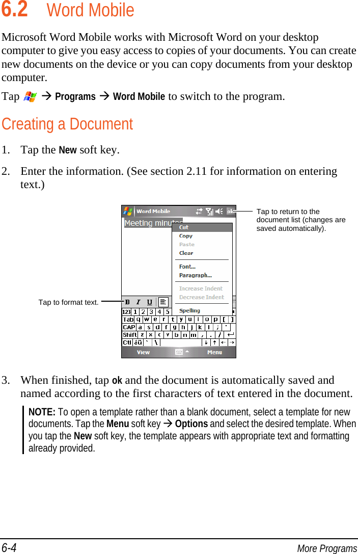 6-4  More Programs 6.2 Word Mobile Microsoft Word Mobile works with Microsoft Word on your desktop computer to give you easy access to copies of your documents. You can create new documents on the device or you can copy documents from your desktop computer. Tap    Programs  Word Mobile to switch to the program. Creating a Document 1. Tap the New soft key. 2. Enter the information. (See section 2.11 for information on entering text.)  3. When finished, tap ok and the document is automatically saved and named according to the first characters of text entered in the document. NOTE: To open a template rather than a blank document, select a template for new documents. Tap the Menu soft key  Options and select the desired template. When you tap the New soft key, the template appears with appropriate text and formatting already provided.  Tap to format text.Tap to return to the document list (changes are saved automatically). 