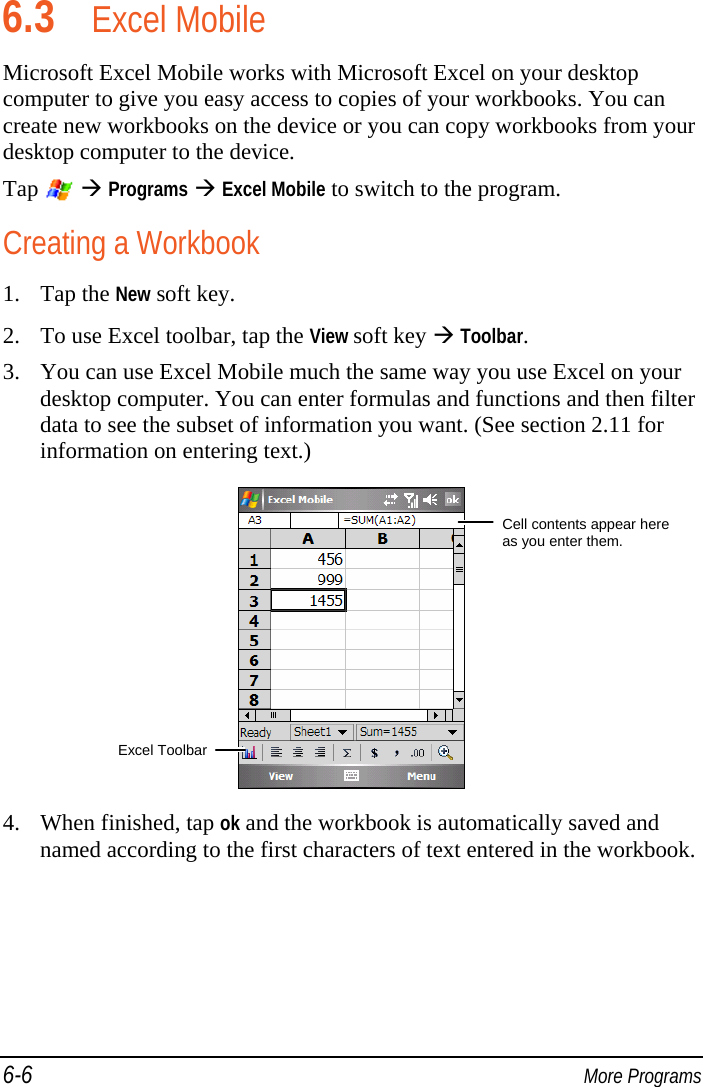 6-6  More Programs 6.3 Excel Mobile Microsoft Excel Mobile works with Microsoft Excel on your desktop computer to give you easy access to copies of your workbooks. You can create new workbooks on the device or you can copy workbooks from your desktop computer to the device. Tap    Programs  Excel Mobile to switch to the program. Creating a Workbook 1. Tap the New soft key. 2. To use Excel toolbar, tap the View soft key  Toolbar. 3. You can use Excel Mobile much the same way you use Excel on your desktop computer. You can enter formulas and functions and then filter data to see the subset of information you want. (See section 2.11 for information on entering text.)  4. When finished, tap ok and the workbook is automatically saved and named according to the first characters of text entered in the workbook. Cell contents appear here as you enter them. Excel Toolbar