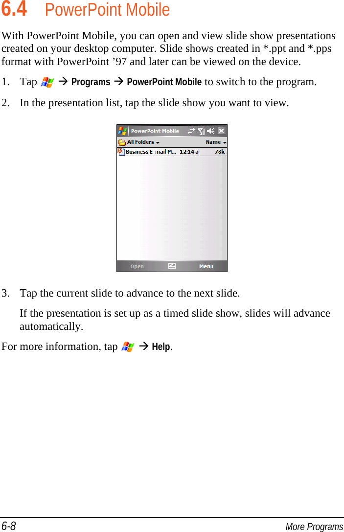 6-8  More Programs 6.4 PowerPoint Mobile With PowerPoint Mobile, you can open and view slide show presentations created on your desktop computer. Slide shows created in *.ppt and *.pps format with PowerPoint ’97 and later can be viewed on the device. 1. Tap    Programs  PowerPoint Mobile to switch to the program. 2. In the presentation list, tap the slide show you want to view.  3. Tap the current slide to advance to the next slide. If the presentation is set up as a timed slide show, slides will advance automatically. For more information, tap    Help.