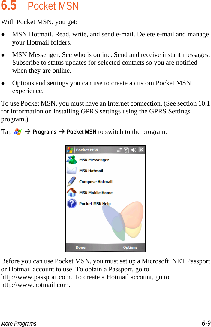  More Programs 6-9 6.5 Pocket MSN With Pocket MSN, you get:  MSN Hotmail. Read, write, and send e-mail. Delete e-mail and manage your Hotmail folders.  MSN Messenger. See who is online. Send and receive instant messages. Subscribe to status updates for selected contacts so you are notified when they are online.  Options and settings you can use to create a custom Pocket MSN experience. To use Pocket MSN, you must have an Internet connection. (See section 10.1 for information on installing GPRS settings using the GPRS Settings program.) Tap    Programs  Pocket MSN to switch to the program.  Before you can use Pocket MSN, you must set up a Microsoft .NET Passport or Hotmail account to use. To obtain a Passport, go to http://www.passport.com. To create a Hotmail account, go to http://www.hotmail.com. 