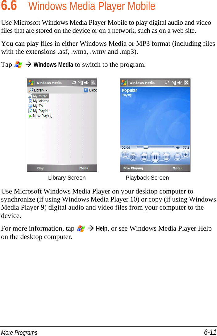  More Programs 6-11 6.6 Windows Media Player Mobile Use Microsoft Windows Media Player Mobile to play digital audio and video files that are stored on the device or on a network, such as on a web site. You can play files in either Windows Media or MP3 format (including files with the extensions .asf, .wma, .wmv and .mp3).  Tap    Windows Media to switch to the program.     Library Screen      Playback Screen  Use Microsoft Windows Media Player on your desktop computer to synchronize (if using Windows Media Player 10) or copy (if using Windows Media Player 9) digital audio and video files from your computer to the device. For more information, tap    Help, or see Windows Media Player Help on the desktop computer. 