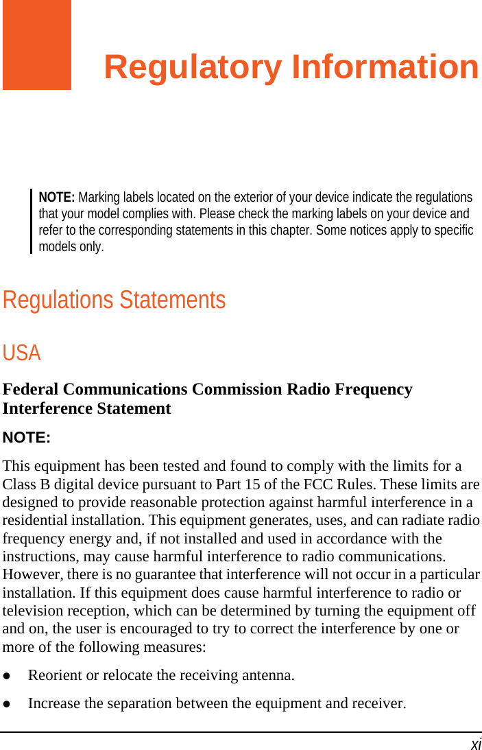   xi Regulatory Information NOTE: Marking labels located on the exterior of your device indicate the regulations that your model complies with. Please check the marking labels on your device and refer to the corresponding statements in this chapter. Some notices apply to specific models only.  Regulations Statements USA Federal Communications Commission Radio Frequency Interference Statement NOTE: This equipment has been tested and found to comply with the limits for a Class B digital device pursuant to Part 15 of the FCC Rules. These limits are designed to provide reasonable protection against harmful interference in a residential installation. This equipment generates, uses, and can radiate radio frequency energy and, if not installed and used in accordance with the instructions, may cause harmful interference to radio communications. However, there is no guarantee that interference will not occur in a particular installation. If this equipment does cause harmful interference to radio or television reception, which can be determined by turning the equipment off and on, the user is encouraged to try to correct the interference by one or more of the following measures:  Reorient or relocate the receiving antenna.  Increase the separation between the equipment and receiver. 
