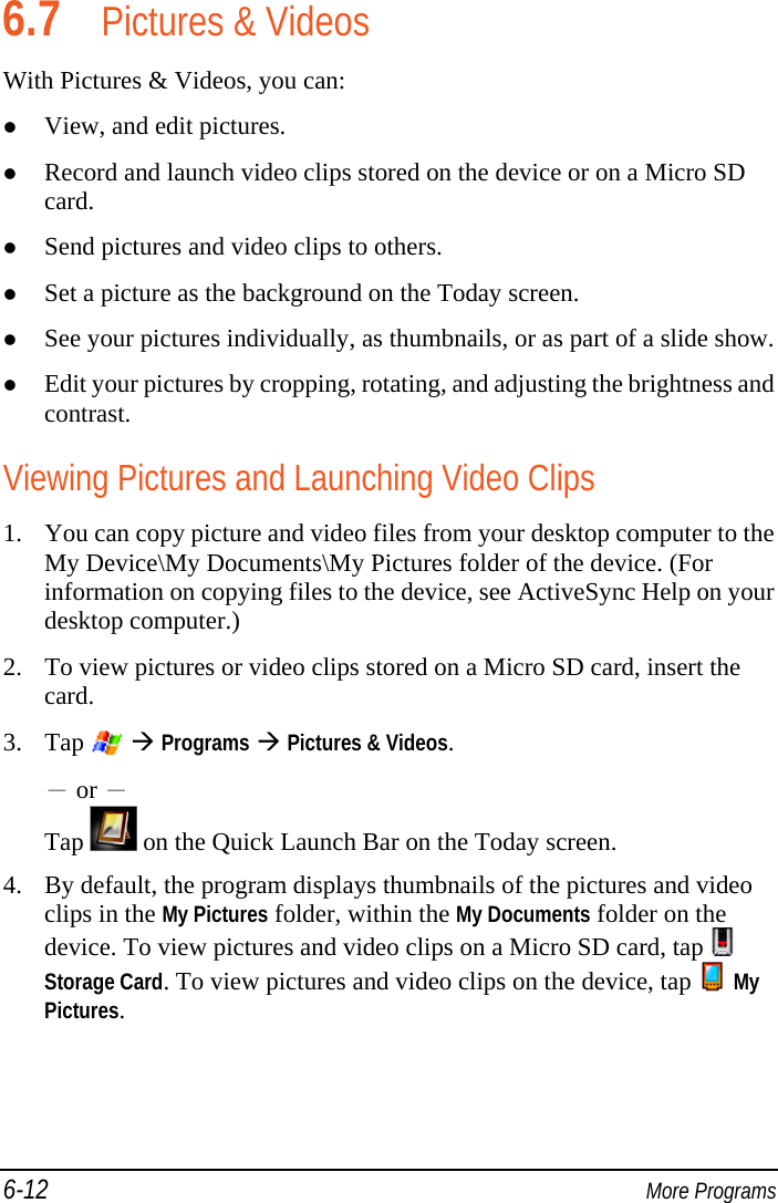 6-12  More Programs 6.7 Pictures &amp; Videos With Pictures &amp; Videos, you can:  View, and edit pictures.  Record and launch video clips stored on the device or on a Micro SD card.  Send pictures and video clips to others.  Set a picture as the background on the Today screen.  See your pictures individually, as thumbnails, or as part of a slide show.  Edit your pictures by cropping, rotating, and adjusting the brightness and contrast. Viewing Pictures and Launching Video Clips 1. You can copy picture and video files from your desktop computer to the My Device\My Documents\My Pictures folder of the device. (For information on copying files to the device, see ActiveSync Help on your desktop computer.) 2. To view pictures or video clips stored on a Micro SD card, insert the card. 3. Tap    Programs  Pictures &amp; Videos. － or － Tap   on the Quick Launch Bar on the Today screen. 4. By default, the program displays thumbnails of the pictures and video clips in the My Pictures folder, within the My Documents folder on the device. To view pictures and video clips on a Micro SD card, tap   Storage Card. To view pictures and video clips on the device, tap  My Pictures. 