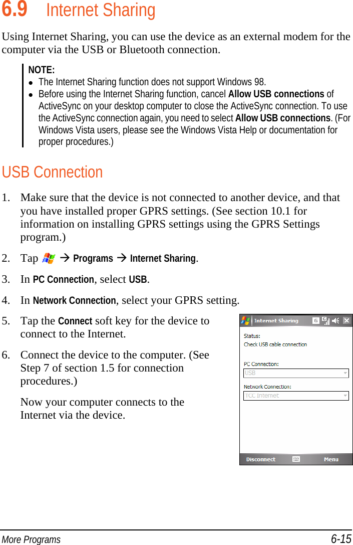  More Programs 6-15 6.9 Internet Sharing Using Internet Sharing, you can use the device as an external modem for the computer via the USB or Bluetooth connection. NOTE:   The Internet Sharing function does not support Windows 98.  Before using the Internet Sharing function, cancel Allow USB connections of ActiveSync on your desktop computer to close the ActiveSync connection. To use the ActiveSync connection again, you need to select Allow USB connections. (For Windows Vista users, please see the Windows Vista Help or documentation for proper procedures.)  USB Connection 1. Make sure that the device is not connected to another device, and that you have installed proper GPRS settings. (See section 10.1 for information on installing GPRS settings using the GPRS Settings program.) 2. Tap    Programs  Internet Sharing. 3. In PC Connection, select USB. 4. In Network Connection, select your GPRS setting. 5. Tap the Connect soft key for the device to connect to the Internet. 6. Connect the device to the computer. (See Step 7 of section 1.5 for connection procedures.) Now your computer connects to the Internet via the device.  