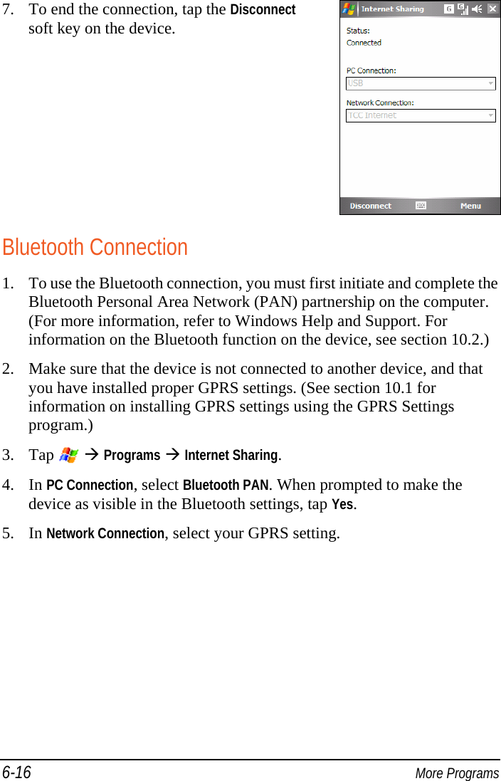 6-16  More Programs 7. To end the connection, tap the Disconnect soft key on the device.  Bluetooth Connection 1. To use the Bluetooth connection, you must first initiate and complete the Bluetooth Personal Area Network (PAN) partnership on the computer. (For more information, refer to Windows Help and Support. For information on the Bluetooth function on the device, see section 10.2.) 2. Make sure that the device is not connected to another device, and that you have installed proper GPRS settings. (See section 10.1 for information on installing GPRS settings using the GPRS Settings program.) 3. Tap    Programs  Internet Sharing. 4. In PC Connection, select Bluetooth PAN. When prompted to make the device as visible in the Bluetooth settings, tap Yes. 5. In Network Connection, select your GPRS setting. 
