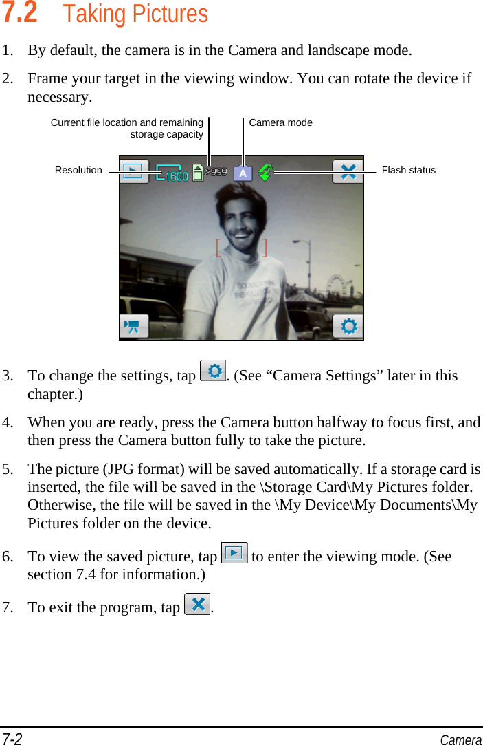 7-2  Camera 7.2 Taking Pictures 1. By default, the camera is in the Camera and landscape mode. 2. Frame your target in the viewing window. You can rotate the device if necessary.   3. To change the settings, tap  . (See “Camera Settings” later in this chapter.) 4. When you are ready, press the Camera button halfway to focus first, and then press the Camera button fully to take the picture. 5. The picture (JPG format) will be saved automatically. If a storage card is inserted, the file will be saved in the \Storage Card\My Pictures folder. Otherwise, the file will be saved in the \My Device\My Documents\My Pictures folder on the device. 6. To view the saved picture, tap   to enter the viewing mode. (See section 7.4 for information.) 7. To exit the program, tap  . Flash status ResolutionCamera mode Current file location and remainingstorage capacity